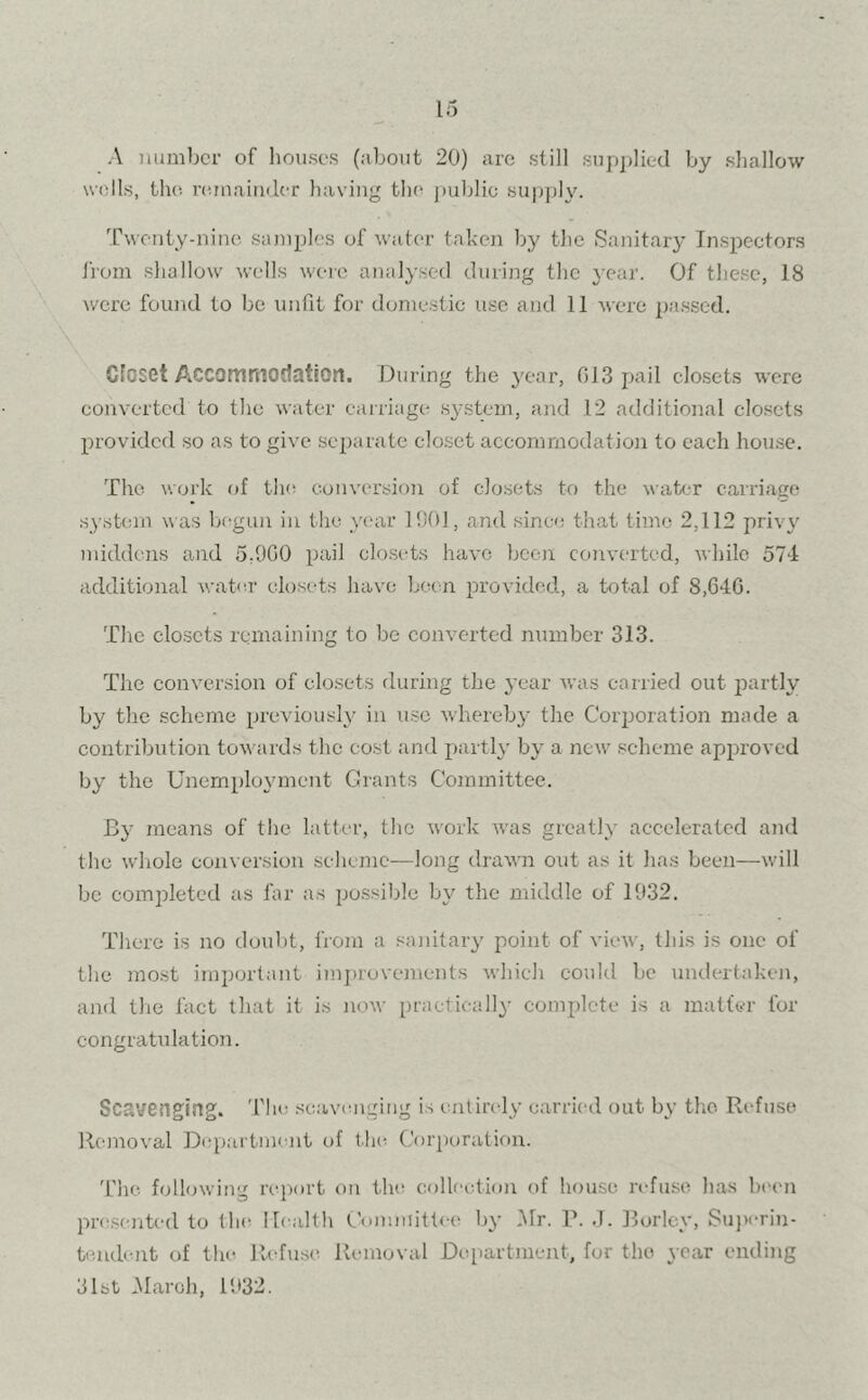 A number of houses (about 20) are still supplied by shallow wells, the remainder having the public supply. Twenty-nine samples of water taken by the Sanitary Inspectors from shallow wells were analysed during the year. Of these, 18 were found to be unfit for domestic use and 11 were passed. closet Accommodation. During the year, 013 pail closets were converted to the water carriage system, and 12 additional closets provided so as to give separate closet accommodation to each house. The work of the conversion of closets to the water carriage system was begun in the year 1901, and since that time 2.112 pri\ y middens and 5,9G0 pail closets have been converted, while 574 additional water closets have been provided, a total of 8,646. The closets remaining to be converted number 313. The conversion of closets during the year was carried out partly by the scheme previously in use whereby the Corporation made a contribution towards the cost and partly by a new scheme approved by the Unemployment Grants Committee. By means of the latter, the work was greatly accelerated and the whole conversion scheme—long drawn out as it has been—will be completed as far as possible bv the middle of 1932. There is no doubt, from a sanitary point of view, this is one of the most important improvements which could be undertaken, and the fact that it is now practically complete is a matter for congratulation. Scavenging. The scavenging is entirely carried out by the Refuse Removal Department of the Corporation. The following report on the collection of house refuse has been presented to the Health Committee by Mr. 1\ J. Borlcy, Superin- tendent of the Refuse Removal Department, for the year ending 31st Maroh, 1932.