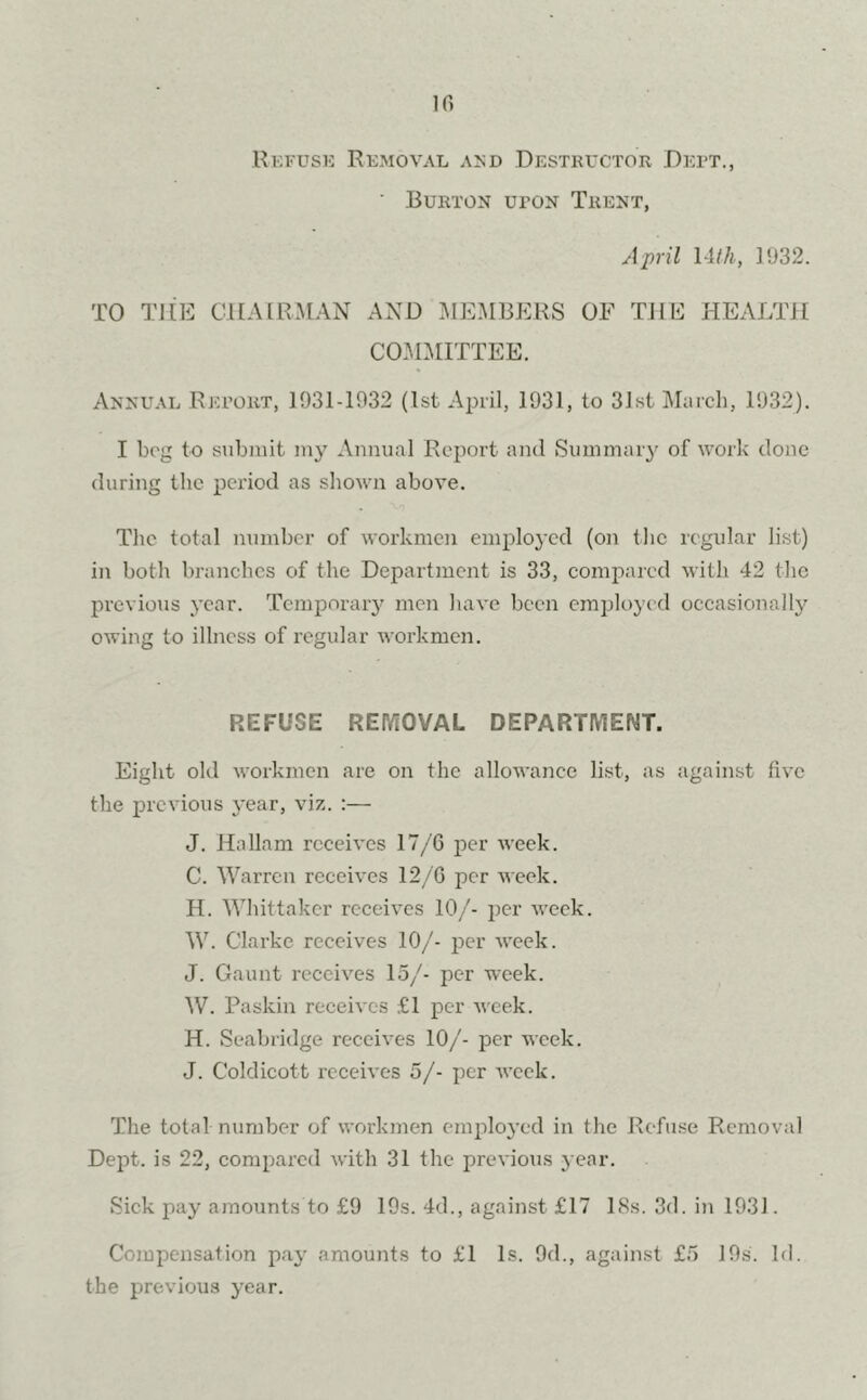 Refuse Removal and Destructor Deft., ' Burton upon Trent, April 14 th, 1932. TO THE CHAIRMAN AND MEMBERS OF THE HEALTH COMMITTEE. Annual Report, 1931-1932 (1st April, 1931, to 31st March, 1932). I beg to submit my Annual Report and Summary of work done during the period as shown above. The total number of workmen employed (on the regular list) in both branches of the Department is 33, compared with 42 the previous year. Temporary men have been employed occasionally owing to illness of regular workmen. REFUSE REMOVAL DEPARTMENT. Eight old workmen are on the allowance list, as against five the previous year, viz. :— J. Hallam receives 17/6 per week. C. Warren receives 12/6 per week. H. Whittaker receives 10/- per week. W. Clarke receives 10/- per week. J. Gaunt receives 15/- per week. W. Paskin receives £1 per week. H. Seabridge receives 10/- per week. J. Coldicott receives 5/- per week. The total number of workmen employed in the Refuse Removal Dept, is 22, compared with 31 the previous year. Sick pay amounts to £9 19s. 4d., against £17 18s. 3d. in 1931. Compensation pay amounts to £1 Is. 9d., against £5 19s. Id. the previous year.