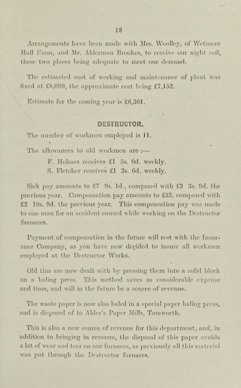 Arrangements have been made with Mrs. Woolley, of Wetmore Hall I'Mrm, and Mr. Alderman Brookes, to receive our night soil, these two places being adequate to meet our demand. The estimated cost of working and •maintenance of plant was fixed at £8,091), the approximate cost being £7,152. Estimate for the coming year is £6,361. DESTRUCTOR. The number of workmen employed is 11. The allowances to old workmen arc :— F. Holmes receives £1 5s. Od. weekly. S. Fletcher receives £1 3s. 6d. weekly. Sick pay amounts to £7 Os. Id., compared with £3 3s. 9d. the previous year. Compensation pay amounts to £33, compared with £2 18s. 9d. the previous year. This compensation pay was made to one man for an accident caused while working on the Destructor furnaces. Payment of compensation in the future will rest with the Insur- ance Company, as you have now decided to insure all workmen employed at the Destructor Works. Old tins are now dealt with by pressing them into a solid block on a baling press. This method saves us considerable expense and time, and will in the future be a source of revenue. The waste paper is now also baled in a special paper baling press, and is disposed of to Alder's Paper Mills, Tam worth. This is also a new source of revenue for this department, and, in addition to bringing in revenue, the disposal of this paper avoids a lot of wear and tear on our furnaces, as previously all this material was put through the Destructor furnaces.