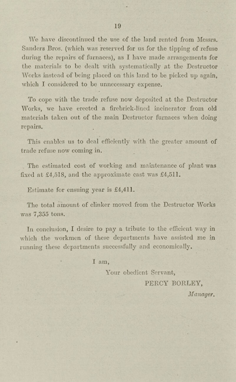 We have discontinued the use of the land rented from Messrs. Sanders Bros, (which was reserved for ns for the tipping of refuse during the repairs of furnaces), as I have made arrangements for the materials to be dealt with systematically at the Destructor Works instead of being placed on this land to be picked up again, which I considered to be unnecessary expense. To cope with the trade refuse now deposited at the Destructor Works, we have erected a firebrick-lined incinerator from old materials taken out of the main Destructor furnaces when doing repairs. This enables us to deal efficiently with the greater amount of trade refuse now coming in. The estimated cost of working and maintenance of plant was fixed at £4,518, and the approximate cast was £4,511. Estimate for ensuing year is £4,411. The total amount of clinker moved from the Destructor Works was 7,355 tons. In conclusion, I desire to pay a tribute to the efficient way in which the workmen of these departments have assisted me in running these departments successfully and economically. I am, Your obedient Servant, PERCY BORLEY, Manager.