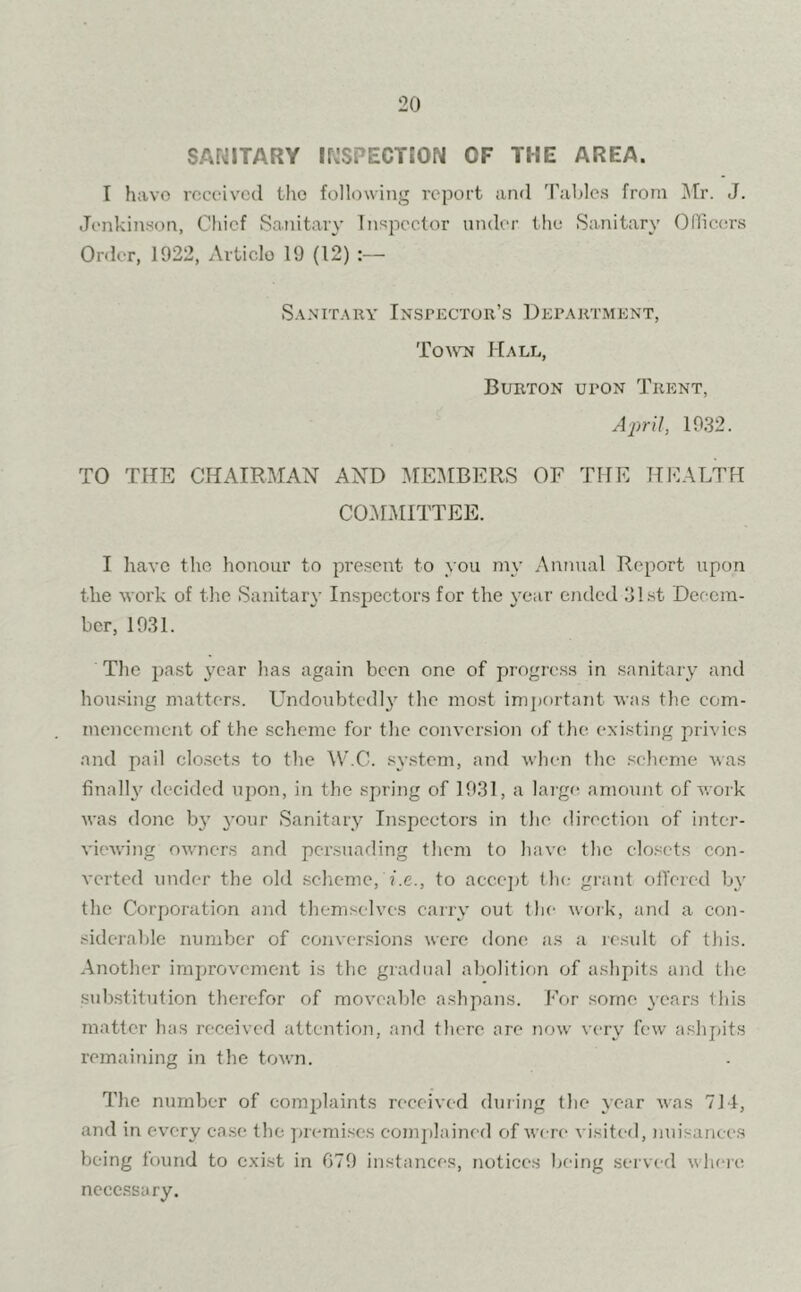 SANITARY INSPECTION OF THE AREA. I have received the following report and Tables from Mr. J. Jenkinson, Chief Sanitary Inspector under the Sanitary Officers Order, 1922, Article 19 (12) :— Sanitary Inspector's Department, Town Hall, Burton upon Trent, April, 1932. TO THE CHAIRMAN AND MEMBERS OF THE HEALTH COMMITTEE. I have the honour to present to you my Annual Report upon the work of the Sanitary Inspectors for the year ended 31st Decem- ber, 1931. The past year has again been one of progress in sanitary and housing matters. Undoubtedly the most important was the com- mencement of the scheme for the conversion of the existing privies and pail closets to the W.C. system, and when the scheme was finally decided upon, in the spring of 1931, a large amount of work was done by your Sanitary Inspectors in the direction of inter- viewing owners and persuading them to have the closets con- verted under the old scheme, i.e., to accept the grant offered by the Corporation and themselves carry out the work, and a con- siderable number of conversions were done as a result of this. Another improvement is the gradual abolition of ashpits and the substitution therefor of moveable ashpans. For some years this matter has received attention, and there ore now very few ashpits remaining in the town. The number of complaints received during the year was 714, and in every case the premises complained of were visited, nuisances being found to exist in 679 instances, notices being served where necessary.