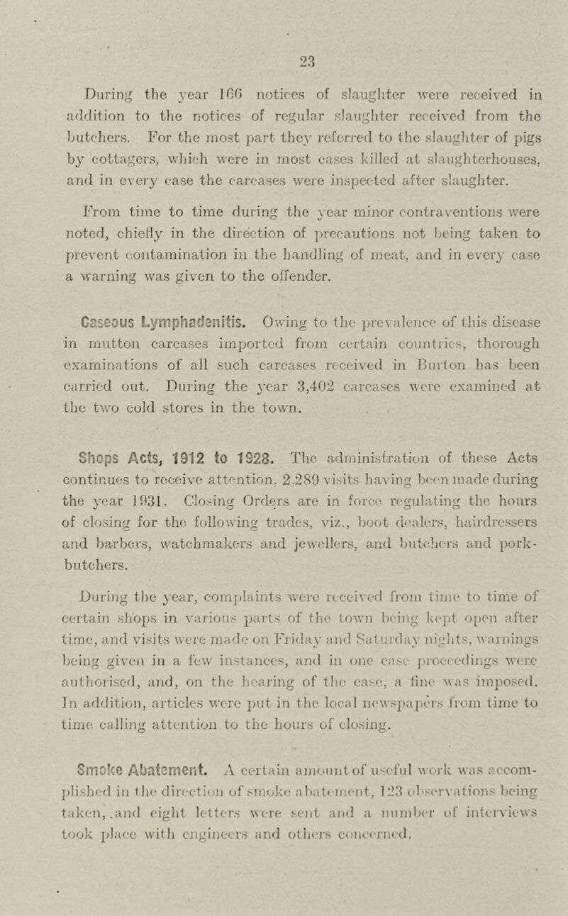 During the year IDO notices of slaughter were received in addition to the notices of regular slaughter received from the butchers. For the most part they referred to the slaughter of pigs by cottagers, which were in most cases killed at slaughterhouses, and in every case the carcases were inspected after slaughter. From time to time during the year minor contraventions were noted, chiefly in the direction of precautions not being taken to prevent contamination in the handling of meat, and in every case a warning was given to the offender. Gaseous Lymphadenitis. Owing to the prevalence of this disease in mutton carcases imported from certain countries, thorough examinations of all such carcases received in Burton has been carried out. During the year 3,402 carcases were examined at the two cold stores in the town. Shops Acts, 1912 to 1228. The administration of these Acts continues to receive attention. 2.289 visits having been made during the year 1931. Closing Orders are in force regulating the hours of closing for the following trades, viz., boot dealers, hairdressers and barbers, watchmakers and jewellers, and butchers and pork- butchers. During the year, complaints were received from time to time of certain shops in various parts of the town being kept open after time, and visits were made on Friday and Saturday nights, warnings being given in a few instances, and in one case proceedings were authorised, and, on the hearing of the case, a line was imposed. In addition, articles were put in the local newspapers from time to time calling attention to the hours of closing. Smoke Abatement. A certain amount of useful work was accom- plished in the direction of smoke abatement, 123 observations being taken, .and eight letters were sent and a number of interviews took place with engineers and others concerned.
