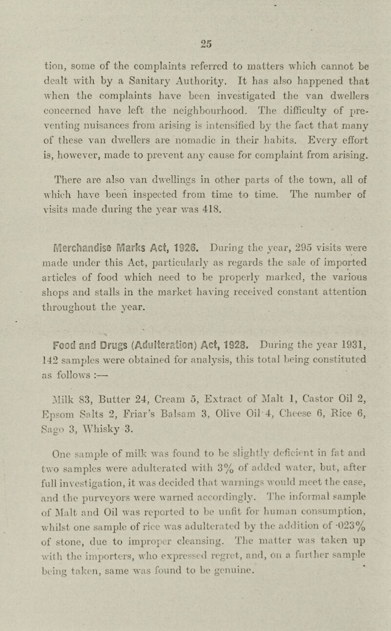 tion, some of the complaints referred to matters which cannot be dealt with by a Sanitary Authority. It has also happened that when the complaints have been investigated the van dwellers concerned have left the neighbourhood. The difficulty of pre- venting nuisances from arising is intensified by the fact that many of these van dwellers are nomadic in their habits. Every effort is, however, made to prevent any cause for complaint from arising. There are also van dwellings in other parts of the town, all of which have been inspected from time to time. The number of visits made during the year was 418. rderchandise Marks Act, 1926. During the year, 295 visits were made under this Act, particularly as regards the sale of imported articles of food which need to be properly marked, the various shops and stalls in the market having received constant attention throughout the year. Food and Drugs (Adulteration) Act, 1928. During the year 1931, 142 samples were obtained for analysis, this total being constituted as follows :— Alilk S3, Butter 24, Cream 5, Extract of Malt 1, Castor Oil 2, Epsom Salts 2, Friar’s Balsam 3, Olive Oil 4, Cheese 6, Rice 6, Sago 3, Whisky 3. One sample of milk was found to be slightly deficient in fat and two samples were adulterated with 3% of added water, but, after full investigation, it was decided that w arnings would meet the ease, and the purveyors were warned accordingly. The informal sample of Malt and Oil was reported to be unfit for human consumption, whilst one sample of rice was adulterated by the addition of -023% of stone, due to improper cleansing. The matter was taken up with the importers, who expressed regret, and, On a further sample being taken, same was found to be genuine.