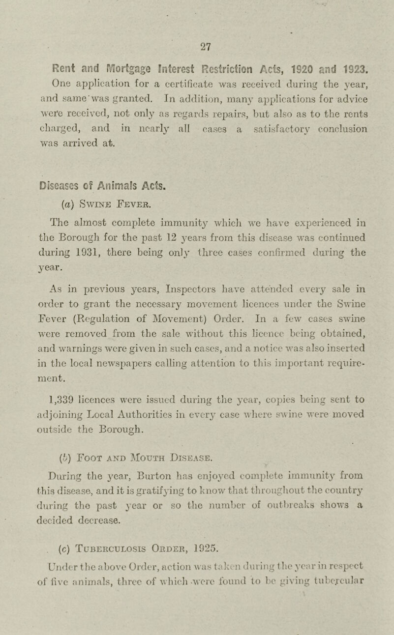 Rent and Mortgage interest Restriction Acts, 1920 and 1923. One application for a certificate was received during the year, and same'was granted. In addition, many applications for advice were received, not only as regards repairs, but also as to the rents charged, and in nearly all cases a satisfactory conclusion was arrived at. Diseases ef Animals Acts. (a) Swine Fever, The almost complete immunity which we have experienced in the Borough for the past 12 years from this disease was continued during 1931, there being only three cases confirmed during the year. As in previous years, Inspectors have attended every sale in order to grant the necessary movement licences under the Swine Fever (Regulation of Movement) Order. In a few cases swine were removed from the sale without this licence being obtained, and warnings w'ere given in such cases, and a notice was also inserted in the local newspapers calling attention to tins important require- ment. 1,339 licences were issued during the year, copies being sent to adjoining Local Authorities in every case where swine were moved outside the Borough. (t) Foot and Mouth Disease. During the year, Burton has enjoyed complete immunity from this disease, and it is gratifying to know that throughout the country during the past year or so the number of outbreaks shows a decided decrease. (c) Tuberculosis Order, 1925. Under the above Order, action was taken during the year in respect of five animals, three of which were found to be giving tubercular