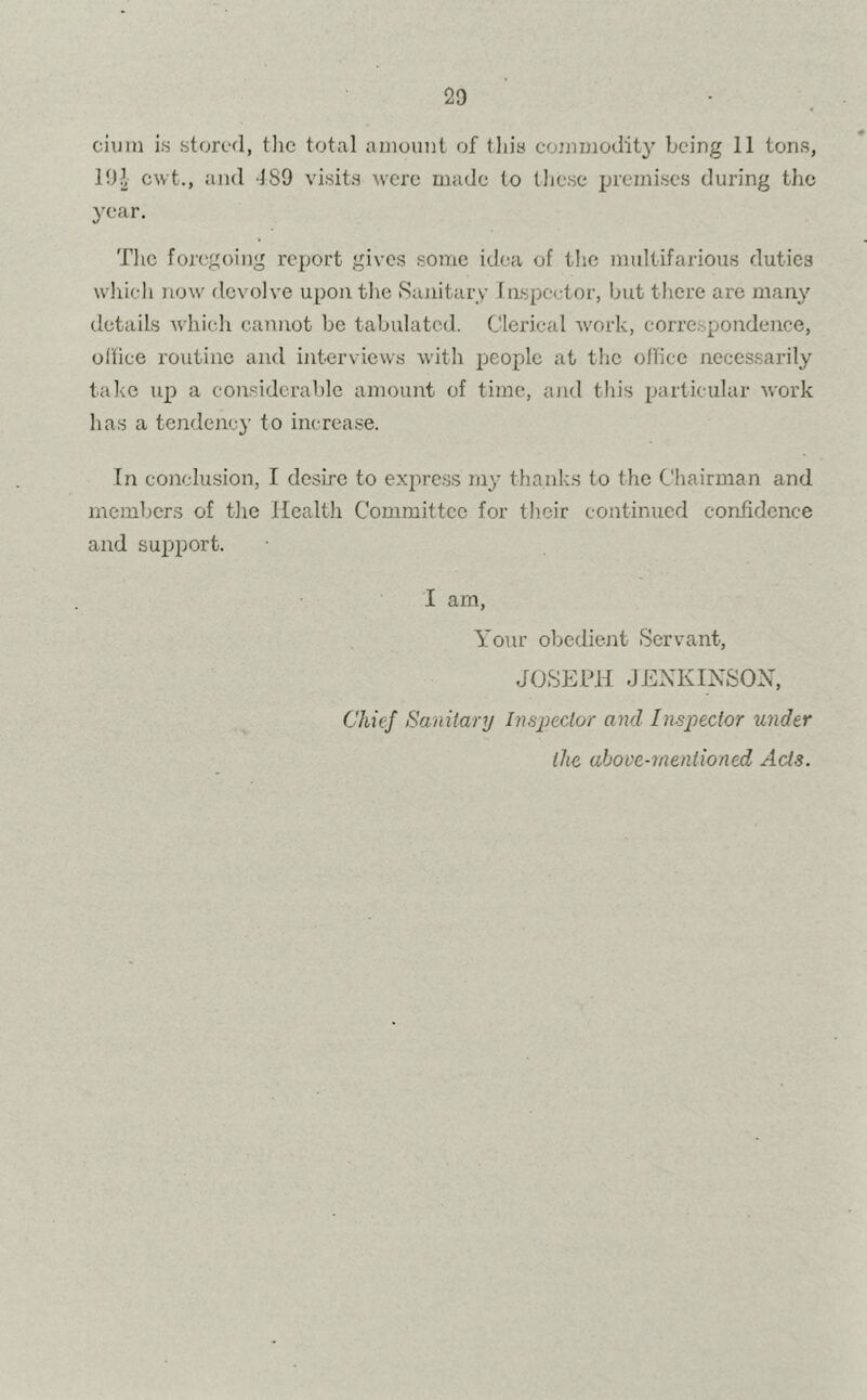 ciuni is stored, tlie total amount of this commodity being 11 tons, 191 cwt., and -ISO visits were made to these premises during the year. The foregoing report gives some idea of the multifarious duties which now devolve upon the Sanitary Inspector, but there are many details which cannot be tabulated. Clerical work, correspondence, office routine and interviews with people at the office necessarily take up a considerable amount of time, and this particular work has a tendency to increase. In conclusion, I desire to express my thanks to the Chairman and members of the Health Committee for their continued confidence and support. I am, Your obedient Servant, JOSEPH .1ENKINSOX, Chief Sanitary Inspector and Inspector under llic above-mentioned Acts.