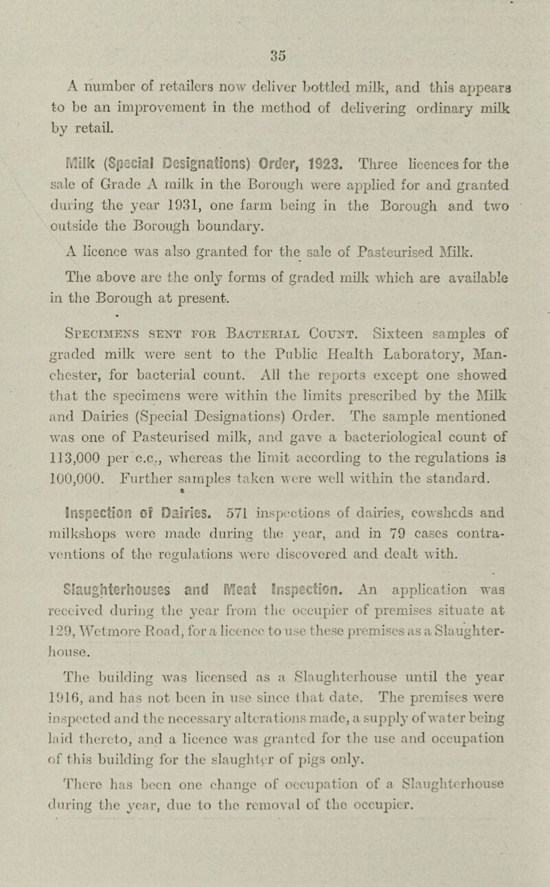 A number of retailers now deliver bottled milk, and this appears to be an improvement in the method of delivering ordinary milk by retail. Milk (Special Designations) Order, 1923. Three licences for the sale of Grade A milk in the Borough were applied for and granted during the year 1931, one farm being in the Borough and two outside the Borough boundary. A licence was also granted for the sale of Pasteurised Milk. The above are the only forms of graded milk which are available in the Borough at present. Specimens sent for Bacterial Count. Sixteen samples of graded milk were sent to the Public Health Laboratory, Man- chester, for bacterial count. All the reports except one showed that the specimens -were within the limits prescribed by the Milk and Dairies (Special Designations) Order. The sample mentioned was one of Pasteurised milk, and gave a bacteriological count of 113,000 per c.c.., whereas the limit according to the regulations is 100,000. Further samples taken were well within the standard. t Inspection of Dairies. 571 inspections of dairies, cowsheds and milkshops were made during the year, and in 79 cases contra- ventions of the regulations were discovered and dealt with. Slaughterhouses and Meat Inspection. An application was received during the year from the occupier of premises situate at 129, Wet mo re Road, for a licence to use these premises as a Slaughter- house. The building was licensed as a Slaughterhouse until the year 11)10, and has not been in use since that date. The premises were inspected and the necessary alterations made, a supply of water being laid thereto, and a licence was granted for the use and occupation of this building for the slaughter of pigs only. There has been one change of occupation of a Slaughterhouse during the year, due to the removal of the occupier.