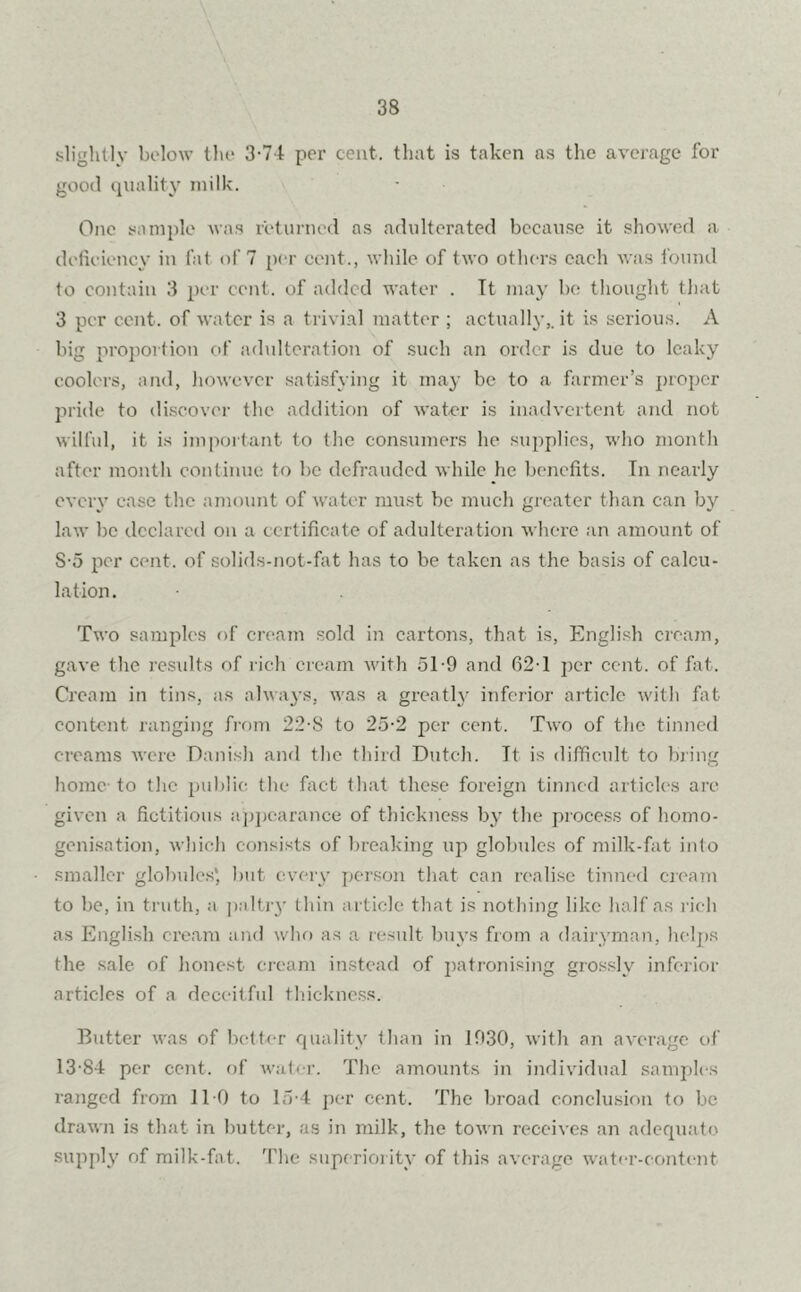 slightly below the 3-74 per cent, that is taken as the average for good quality milk. One sample was returned as adulterated because it showed a deficiency in fat of 7 per cent., while of two others each was found to contain 3 per cent, of added water . It may be thought that 3 per cent, of water is a trivial matter ; actually,, it is serious. A big proportion of adulteration of such an order is due to leaky coolers, and, however satisfying it may be to a farmer’s proper pride to discover the addition of water is inadvertent and not wilful, it is important to the consumers he supplies, who month after month continue to be defrauded while he benefits. Tn nearly every case the amount of water must be much greater than can by law be declared on a certificate of adulteration where an amount of S-5 per cent, of solids-not-fat has to be taken as the basis of calcu- lation. Two samples of cream sold in cartons, that is, English cream, gave the results of rich cream with 5T9 and 62-1 per cent, of fat. Cream in tins, as always, was a greatly inferior article with fat content ranging from 22-8 to 25-2 per cent. Two of the tinned creams were Danish and the third Dutch. Tt is difficult to bring home to the public the fact that these foreign tinned articles are given a fictitious appearance of thickness by the process of homo- genisation, which consists of breaking up globules of milk-fat into smaller globules', but every person that can realise tinned cream to be, in truth, a paltiy thin article that is nothing like half as rich as English cream and who as a result buys from a dairyman, helps the sale of honest cream instead of patronising grossly inferior articles of a deceitful thickness. Butter was of better quality than in 1030, with an average of 13-84 per cent, of water. The amounts in individual samples ranged from 1T0 to 15-4 per cent. The broad conclusion to be drawn is that in butter, as in milk, the town receives an adequate supply of milk-fat. The superiority of this average water-content