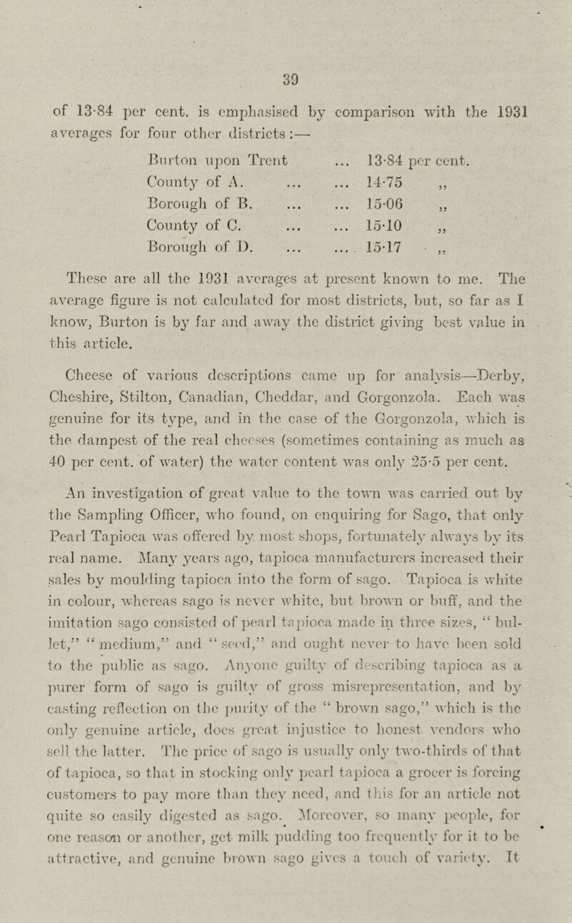 of 13-84 per cent, is emphasised by comparison with the 1931 averages for four other districts:— Burton upon Trent County of A. Borough of B. County of C. Borough of D. 13- 84 per cent. 14- 75 „ 15- 06 ,, 15-10 15-17 These are all the 1931 averages at present known to me. The average figure is not calculated for most districts, but, so far as I know, Burton is by far and away the district giving best value in this article. Cheese of various descriptions came up for analysis—Derby, Cheshire, Stilton, Canadian, Cheddar, and Gorgonzola. Each was genuine for its type, and in the case of the Gorgonzola, which is the dampest of the real cheeses (sometimes containing as mxich as 40 per cent, of water) the water content was only 25-5 per cent. An investigation of great value to the town was carried out by the Sampling Officer, who found, on enquiring for Sago, that only Pearl Tapioca was offered bv most- shops, fortunately always by its real name. Many years ago, tapioca manufacturers increased their sales by moulding tapioca into the form of sago. Tapioca is white in colour, whereas sago is never white, but brown or buff, and the imitation sago consisted of pearl tapioca made in three sizes, “ bul- let,” “ medium,” and ‘‘ seed,” and ought never to have been sold to the public as sago. Anyone guilty of d scribing tapioca as a purer form of sago is guilty of gross misrepresentation, and b}r casting reflection on the purity of the “ brown sago,” which is the only genuine article, does great injustice to honest vendors who sell the latter. The price of sago is usually only two-thirds of that of tapioca, so that in stocking only pearl tapioca a grocer is forcing customers to pay more than they need, and this for an article not quite so easily digested as sago. Moreover, so many people, for one reason or another, get milk pudding too frequently for it to be attractive, and genuine brown sago gives a touch of variety. It