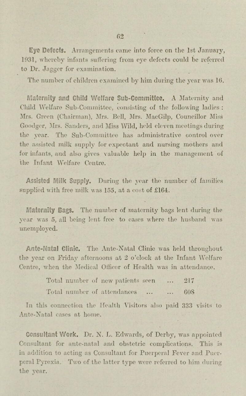 Eye Defects. Arrangements came into force on the 1st January, 1031, whereby infants suffering from eye defects could be referred to Dr. Jagger for examination. The number of children examined by him during the year was 10. Maternity and Child Welfare Sub-Committee. A Maternity and Child Welfare Sub-Committee, consisting of the following ladies : Mrs. Green (Chairman), Mrs. Boll, Mrs. MacGilp, Councillor Miss Goodger, Mrs. Sanders, and Miss Wild, held eleven meetings during the year. The Sub-Committee has administrative control over the assisted milk supply for expectant and nursing mothers and for infants, and also gives valuable help in the management of the Infant Welfare Centre. Assisted Milk Supply. During the. year the number of families supplied with free milk was 155, at a cost of £104:. Maternity Bags. The number of maternity bags lent during the year was 5. all being lent free to cases where the husband was unemployed. Ante-Natal Clinic. The Ante-Natal Clinic was held throughout the year on Friday afternoons at 2 o’clock at the Infant Welfare Centre, when the Medical Officer of Health was in attendance. Total number of new patients seen ... 217 Total number <>f attendances ... ... GOS In this connection the Health Visitors also paid 333 visits to Ante-Natal cases at home. Consultant Work. Dr. N. L. Edwards, of Derby, was appointed Consultant for ante-natal and obstetric complications. This is in addition to acting as Consultant for Puerperal Fever and Puer- peral Pyrexia. Two of the latter type were referred to him during the year.