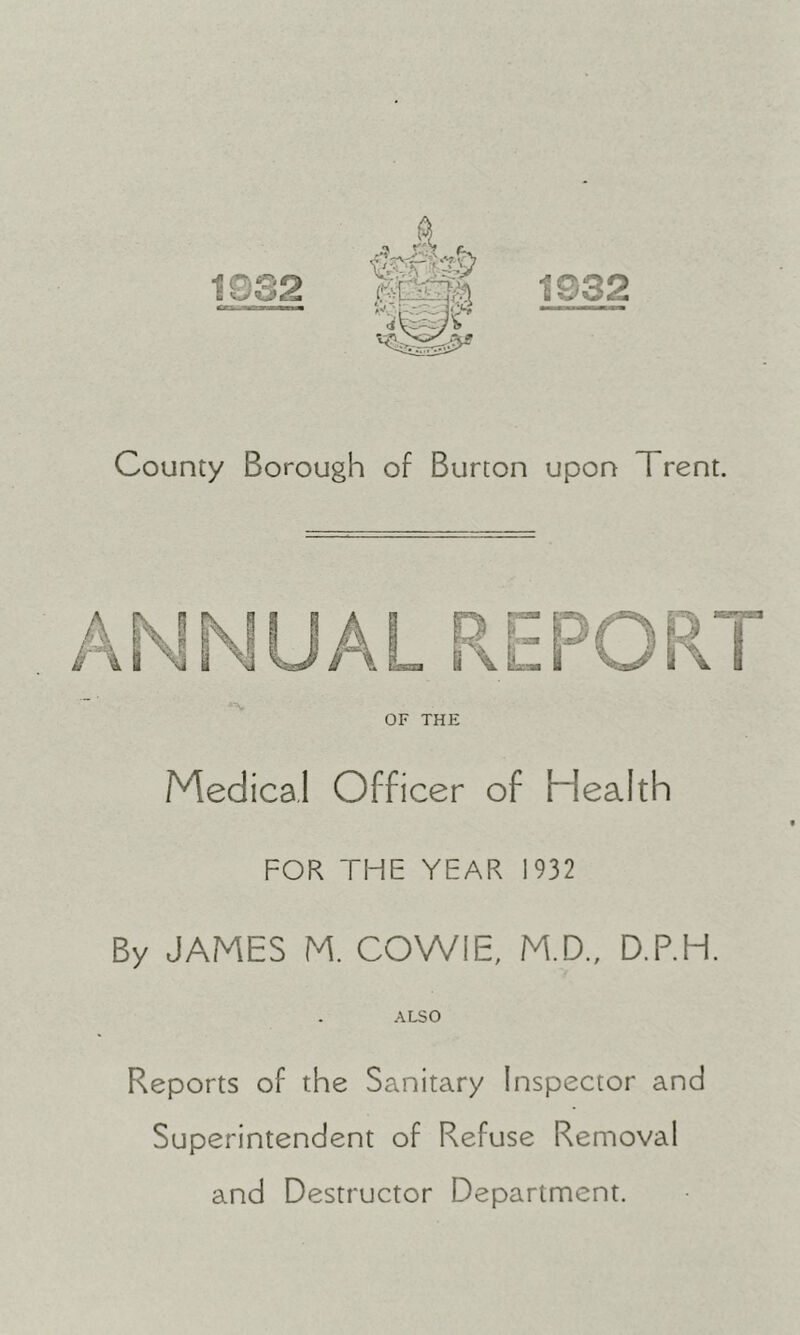 1932 County Borough of Burton upon Trent. OF THE Medical Officer of Health FOK THE YEAR 1932 By JAMES M. COWIE, M.D., D.P.H. ALSO Reports of the Sanitary Inspector and Superintendent of Refuse Removal and Destructor Department.