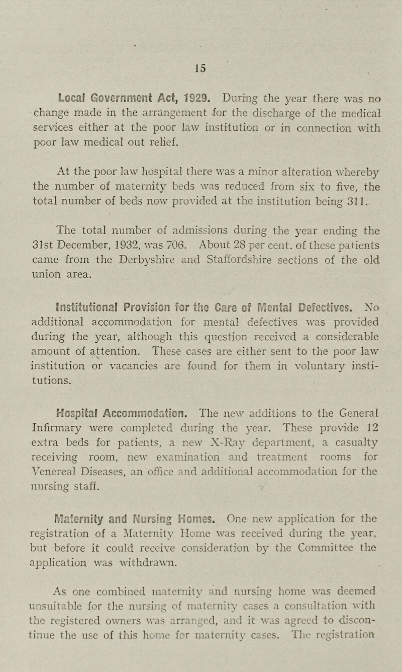 Local Government Act, 1929. During the year there was no change made in the arrangement for the discharge of the medical services either at the poor law institution or in connection with poor law medical out relief. At the poor law hospital there was a minor alteration whereby the number of maternity beds was reduced from six to five, the total number of beds now provided at the institution being 311. The total number of admissions during the year ending the 31st December, 1932, was 706. About 28 per cent, of these patients came from the Derbyshire and Staffordshire sections of the old union area. Institutional Provision for tfis Care of Mental Defectives. No additional accommodation for mental defectives was pro\'ided during the 3^ear, although this question received a considerable amount of attention. These cases are either sent to the poor law' institution or vacancies are found for them in voluntary insti- tutions. Hospital Accommodation. The new' additions to the General Infirmary were completed during the year. These provide 12 e.xtra beds for patients, a new X-Ray department, a casualty receiving room, new examination and treatment rooms for Venereal Diseases, an oHicc and additional accommodation for the nunsing staff. Maternity and f^'ursing Homes. One new' application for the registration of a Maternity’ Home w'as received during the year, but before it could receive consideration by the Committee the application was withdrawn. As one combined maternity and nursing home w'as deemed unsuitable for the nursing of malcrniD- cases a consultation with the registered owners was arranged, aiul it was agreed to discon- tinue the u.sc of this home for maternity cases. The registration