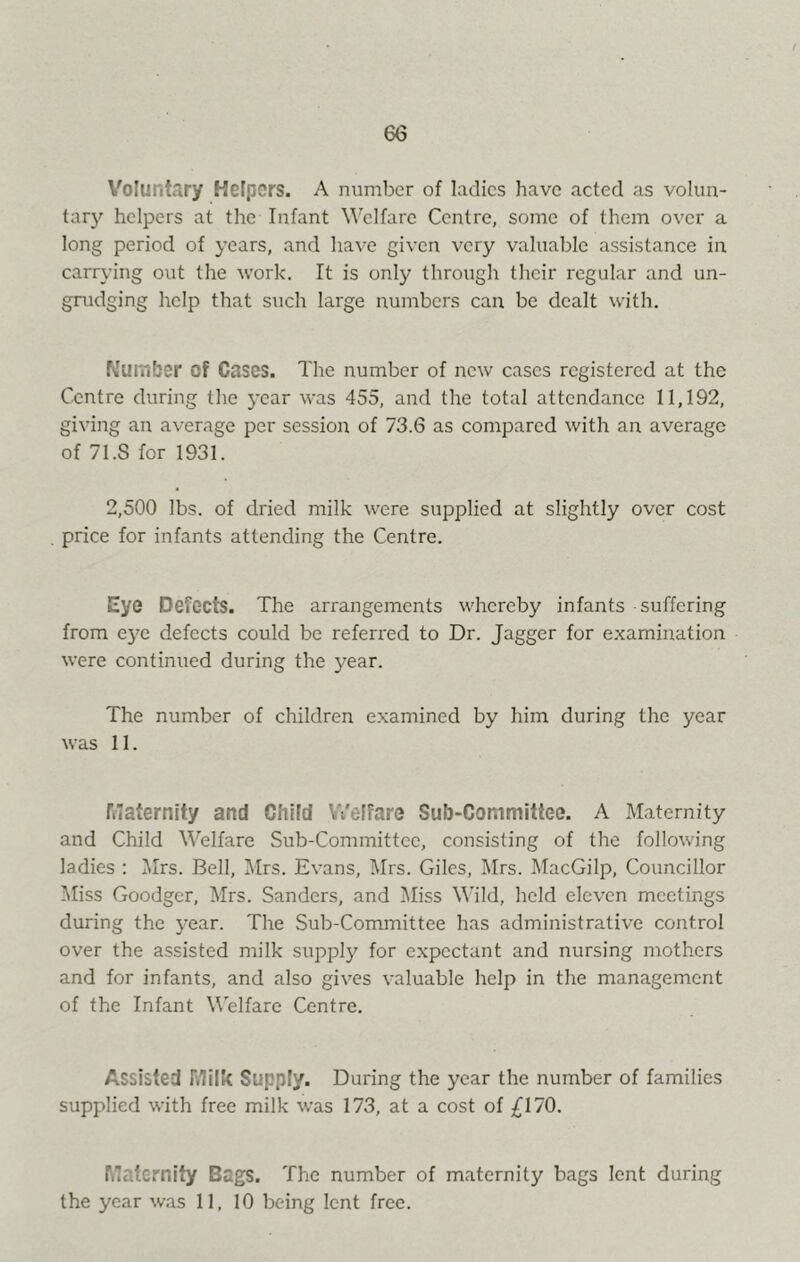 Voluntary Helpers. A number of ladies have acted as volun- tar}' helpers at the Infant Welfare Centre, some of them over a long period of years, and have given very valuable assistance in carrying out the work. It is only through tlicir regular and un- gnidging help that such large numbers can be dealt with. Wumber of Cases. The number of new cases registered at the Centre during the year was 455, and the total attendance 11,192, giving an average per sessioii of 73.6 as compared with an average of 71.S for 1931. 2,500 lbs. of dried milk were supplied at slightly over cost price for infants attending the Centre. Eye Defects. The arrangements whereby infants suffering from e5'e defects could be referred to Dr. Jagger for e.xamination were continued during the year. The number of children examined by him during the year was 11. riiaternlty and Child Welfare Sub-Committee. A Maternity and Child Welfare Sub-Committee, consisting of the following ladies : Mrs. Bell, i\Irs. Evans, I\Irs. Giles, Mrs. MacGilp, Councillor !Miss Goodger, Mrs. Sanders, and IMiss Wild, held eleven meetings during the year. The Sub-Committee has administrative control over the assisted milk supply for expectant and nursing mothers and for infants, and also gives valuable help in the management of the Infant Welfare Centre. Assisted Milk Supply. During the year the number of families supplied with free milk was 173, at a cost of ;^I70. Maternity Bags. The number of maternity bags lent during the year w.as 11, 10 being lent free.
