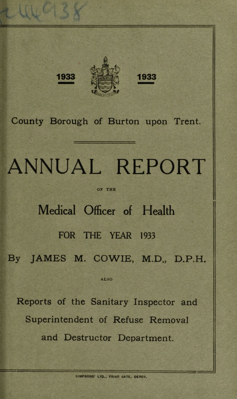 County Borough of Burton upon Trent. ANNUAL REPORT OF THE Medical Officer of Health FOR THE YEAR 1933 By JAMES M. COWIE, M.D., D.P.H. ALSO Reports of the Sanitary Inspector and Superintendent of Refuse Removal and Destructor Department. SIMPSONS’ LTD., FRIAR GATE, DERBY.