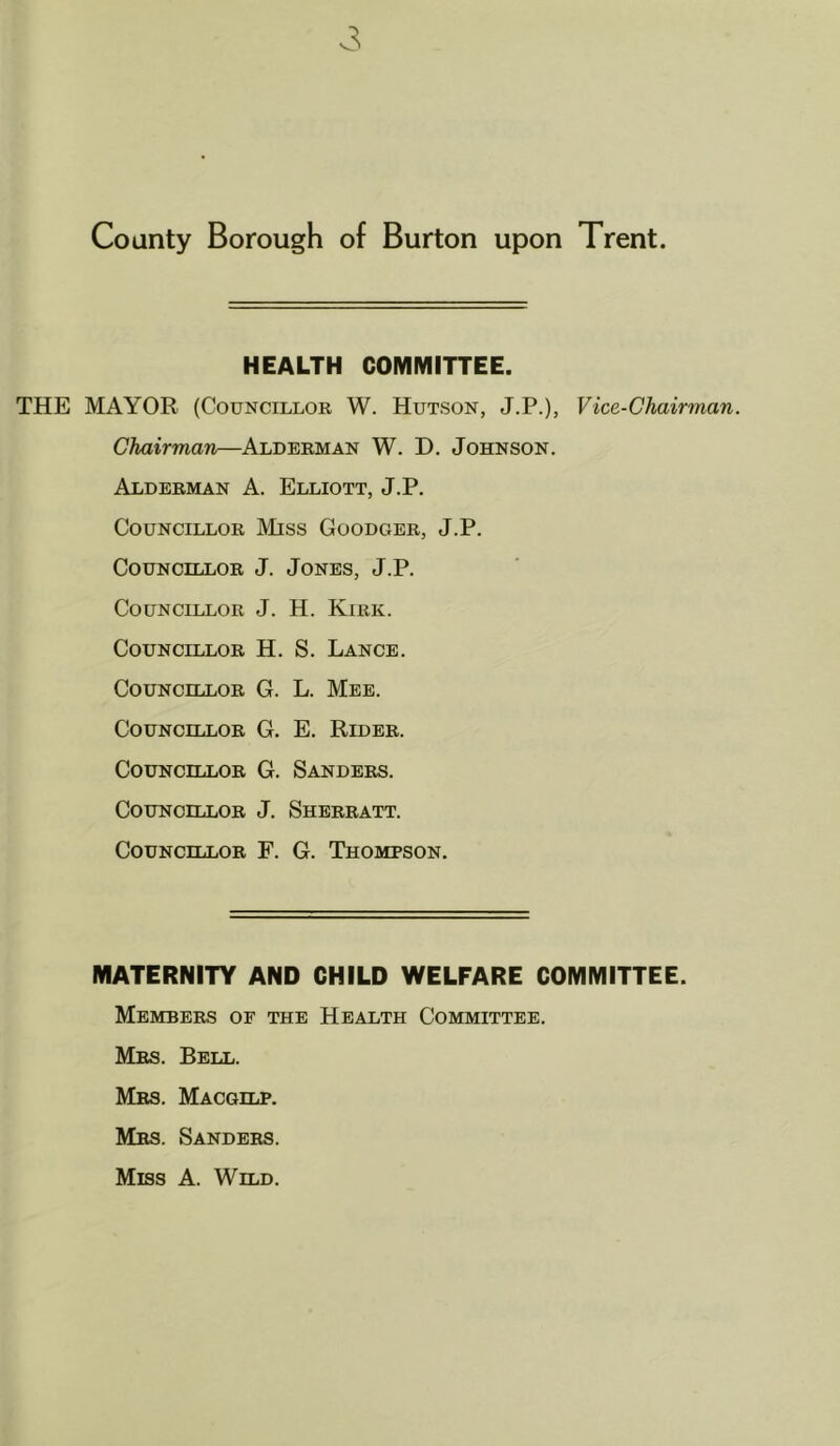 HEALTH COMMITTEE. THE MAYOR (Councillor W. Hutson, J.P.), Vice-Chairman. Chairman—Alderman W. D. Johnson. Alderman A. Elliott, J.P. Councillor Miss Goodger, J.P. Councillor J. Jones, J.P. Councillor J. H. Kirk. Councillor H. S. Lance. Councillor G. L. Mee. Councillor G. E. Rider. Councillor G. Sanders. Councillor J. Sherratt. Councillor F. G. Thompson. MATERNITY AND CHILD WELFARE COMMITTEE. Members of the Health Committee. Mrs. Bell. Mrs. Macgilp. Mrs. Sanders. Miss A. Wild.