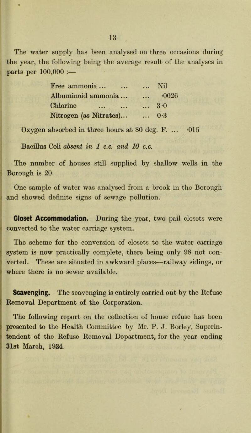 The water supply has been analysed on three occasions during the year, the following being the average result of the analyses in parts per 100,000 :— Free ammonia Albuminoid ammonia ... Chlorine Nitrogen (as Nitrates)... Nil •0026 3 0 0-3 Oxygen absorbed in three hours at 80 deg. F. ... -015 Bacillus Coli absent in 1 c.c. and 10 c.c. The number of houses still supplied by shallow wells in the Borough is 20. One sample of water was analysed from a brook in the Borough and showed definite signs of sewage pollution. Closet Accommodation. During the year, two pail closets were converted to the water carriage system. The scheme for the conversion of closets to the water carriage system is now practically complete, there being only 98 not con- verted. These are situated in awkward places—railway sidings, or where there is no sewer available. Scavenging. The scavenging is entirely carried out by the Refuse i Removal Department of the Corporation. The following report on the collection of house refuse has been presented to the Health Committee by Mr. P. J. Borley, Superin- tendent of the Refuse Removal Department, for the year ending 31st March, 1934.