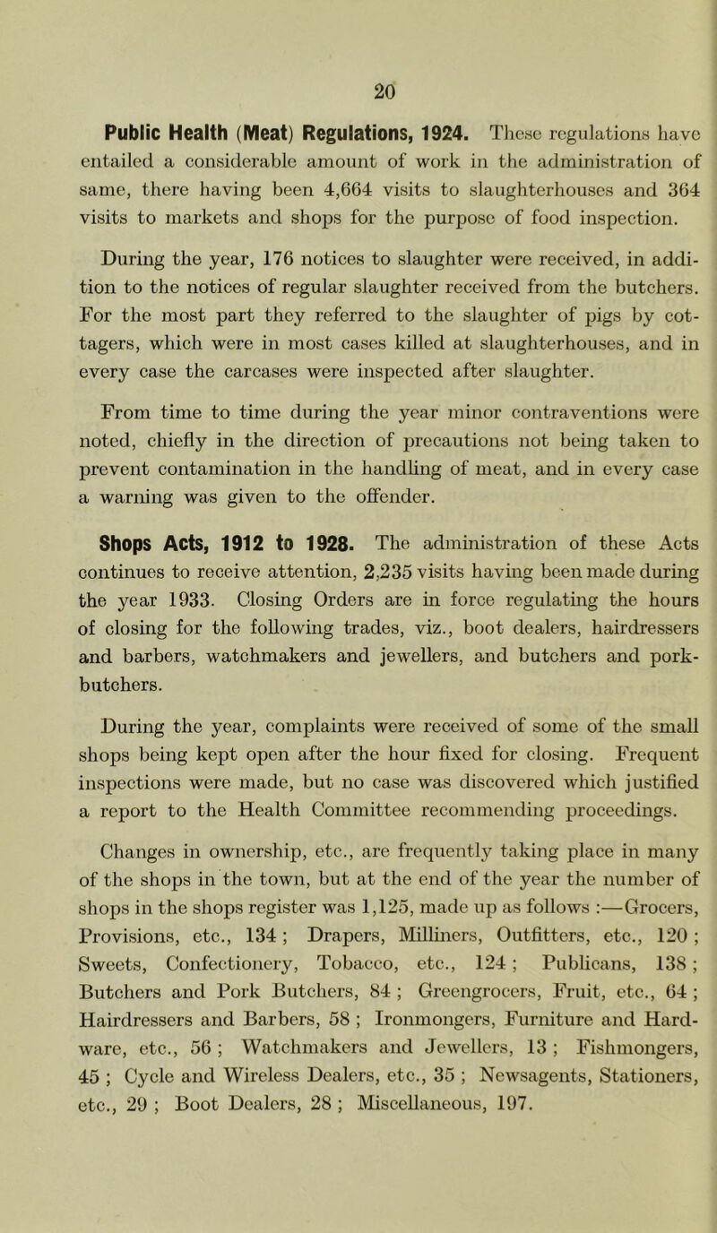Public Health (Meat) Regulations, 1924. These regulations have entailed a considerable amount of work in the administration of same, there having been 4,664 visits to slaughterhouses and 364 visits to markets and shops for the purpose of food inspection. During the year, 176 notices to slaughter were received, in addi- tion to the notices of regular slaughter received from the butchers. For the most part they referred to the slaughter of pigs by cot- tagers, which were in most cases killed at slaughterhouses, and in every case the carcases were inspected after slaughter. From time to time during the year minor contraventions were noted, chiefly in the direction of precautions not being taken to prevent contamination in the handling of meat, and in every case a warning was given to the offender. Shops Acts, 1912 to 1928. The administration of these Acts continues to receive attention, 2,235 visits having been made during the year 1933. Closing Orders are in force regulating the hours of closing for the following trades, viz., boot dealers, hairdressers and barbers, watchmakers and jewellers, and butchers and pork- butchers. During the year, complaints were received of some of the small shops being kept open after the hour fixed for closing. Frequent inspections were made, but no case was discovered which justified a report to the Health Committee recommending proceedings. Changes in ownership, etc., are frequently taking place in many of the shops in the town, but at the end of the year the number of shops in the shops register was 1,125, made up as follows :—Grocers, Provisions, etc., 134; Drapers, Milliners, Outfitters, etc., 120 ; Sweets, Confectionery, Tobacco, etc., 124; Publicans, 138; Butchers and Pork Butchers, 84 ; Greengrocers, Fruit, etc., 64 ; Hairdressers and Barbers, 58 ; Ironmongers, Furniture and Hard- ware, etc., 56 ; Watchmakers and Jewellers, 13 ; Fishmongers, 45 ; Cycle and Wireless Dealers, etc., 35 ; Newsagents, Stationers, etc., 29 ; Boot Dealers, 28 ; Miscellaneous, 197.