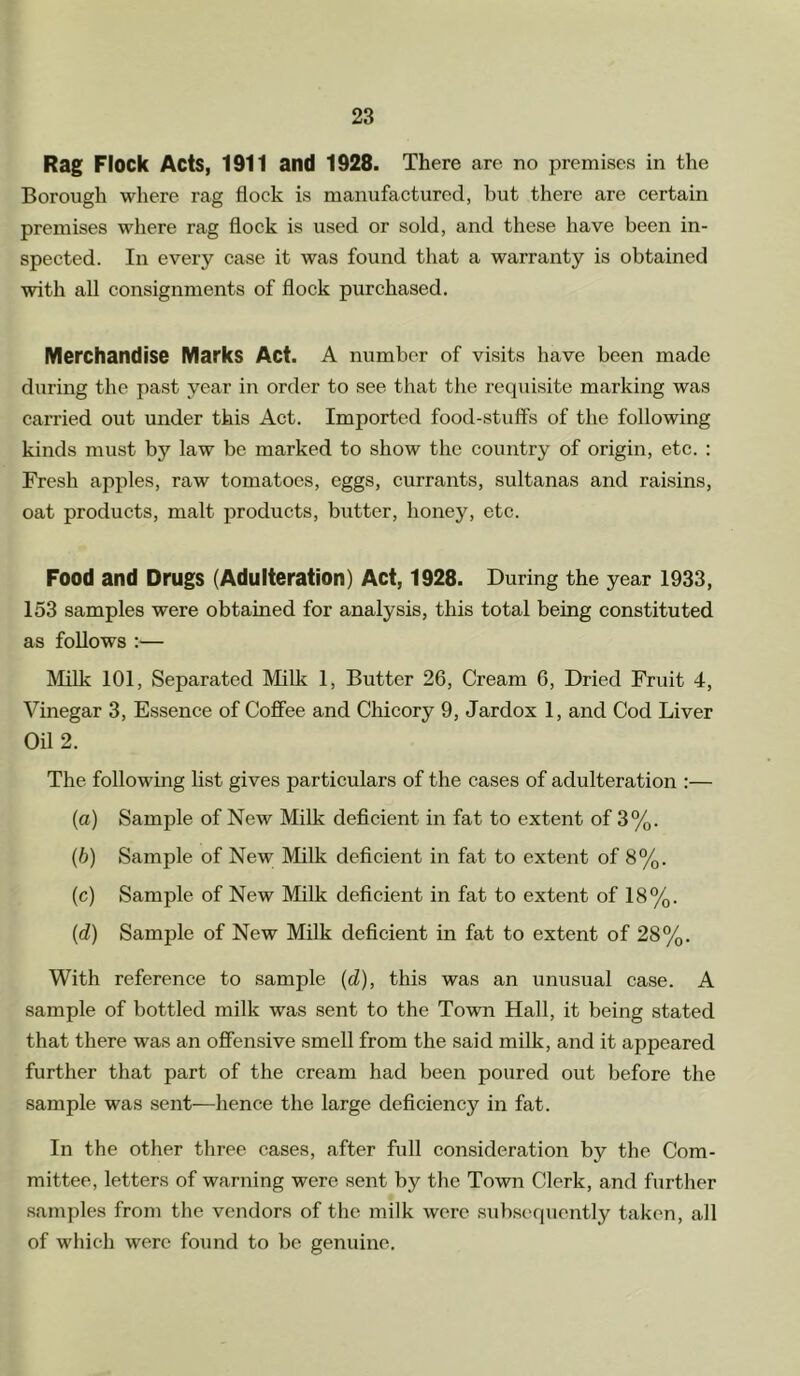 Rag Flock Acts, 1911 and 1928. There are no premises in the Borough where rag flock is manufactured, but there are certain premises where rag flock is used or sold, and these have been in- spected. In every case it was found that a warranty is obtained with all consignments of flock purchased. Merchandise Marks Act. A number of visits have been made during the past year in order to see that the requisite marking was carried out under this Act. Imported food-stuff’s of the following kinds must by law be marked to show the country of origin, etc. : Fresh apples, raw tomatoes, eggs, currants, sultanas and raisins, oat products, malt products, butter, honey, etc. Food and Drugs (Adulteration) Act, 1928. During the year 1933, 153 samples were obtained for analysis, this total being constituted as follows :— Milk 101, Separated Milk 1, Butter 26, Cream 6, Dried Fruit 4, Vinegar 3, Essence of Coffee and Chicory 9, Jardox 1, and Cod Liver Oil 2. The following list gives particulars of the cases of adulteration :— (a) Sample of New Milk deficient in fat to extent of 3%. (b) Sample of New Milk deficient in fat to extent of 8%. (c) Sample of New Milk deficient in fat to extent of 18%. ('d) Sample of New Milk deficient in fat to extent of 28%. With reference to sample (d), this was an unusual case. A sample of bottled milk was sent to the Town Hall, it being stated that there was an offensive smell from the said milk, and it appeared further that part of the cream had been poured out before the sample was sent—hence the large deficiency in fat. In the other three cases, after full consideration by the Com- mittee, letters of warning were sent by the Town Clerk, and further samples from the vendors of the milk were subsequently taken, all of which were found to be genuine.