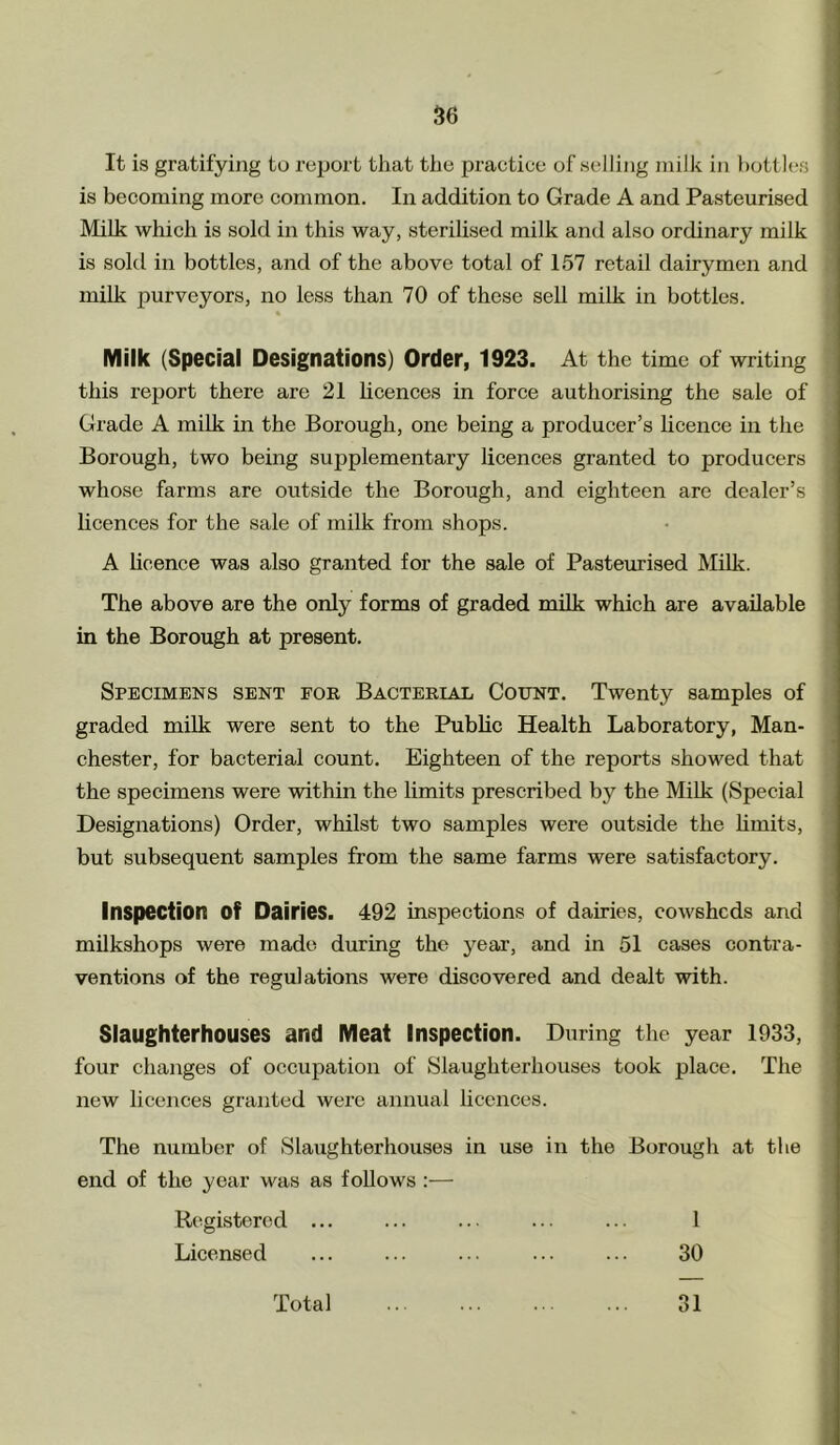 It is gratifying to report that the practice of selling milk in bottles is becoming more common. In addition to Grade A and Pasteurised Milk which is sold in this way, sterilised milk and also ordinary milk is sold in bottles, and of the above total of 157 retail dairymen and milk purveyors, no less than 70 of these sell milk in bottles. Milk (Special Designations) Order, 1923. At the time of writing this report there are 21 licences in force authorising the sale of Grade A milk in the Borough, one being a producer’s licence in the Borough, two being supplementary licences granted to producers whose farms are outside the Borough, and eighteen are dealer’s licences for the sale of milk from shops. A licence was also granted for the sale of Pasteurised Milk. The above are the only forms of graded milk which are available in the Borough at present. Specimens sent foe Bactekial Count. Twenty samples of graded milk were sent to the Public Health Laboratory, Man- chester, for bacterial count. Eighteen of the reports showed that the specimens were within the limits prescribed by the Milk (Special Designations) Order, whilst two samples were outside the limits, but subsequent samples from the same farms were satisfactory. Inspection Of Dairies. 492 inspections of dairies, cowsheds and milkshops were made during the year, and in 51 cases contra- ventions of the regulations were discovered and dealt with. Slaughterhouses and Meat Inspection. During the year 1933, four changes of occupation of Slaughterhouses took place. The new licences granted were annual licences. The number of Slaughterhouses in use in the Borough at the end of the year was as follows :— Registered ... ... ... ... ... 1 Licensed ... ... ... ... ... 30 Total 31