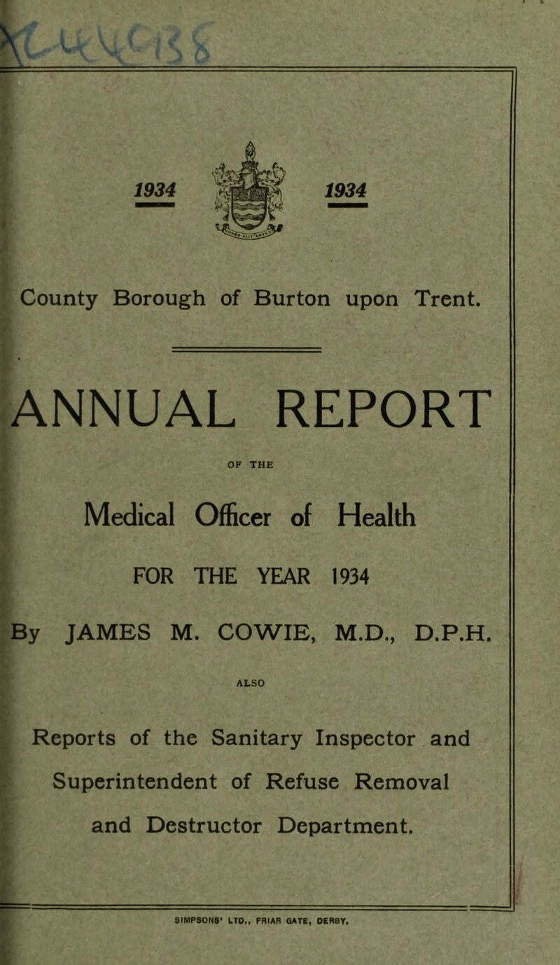 1934 w - • ► J- • j County Borough of Burton upon Trent. NNUAL REPORT OF THE if >: ,By Medical Officer of Health FOR THE YEAR 1934 JAMES M. COWIE, M.D., D.P.H. ALSO V. i Reports of the Sanitary Inspector and 1 ^ Superintendent of Refuse Removal i and Destructor Department. i F SIMPSONS' LTD., FRIAR GATE, DERBY.