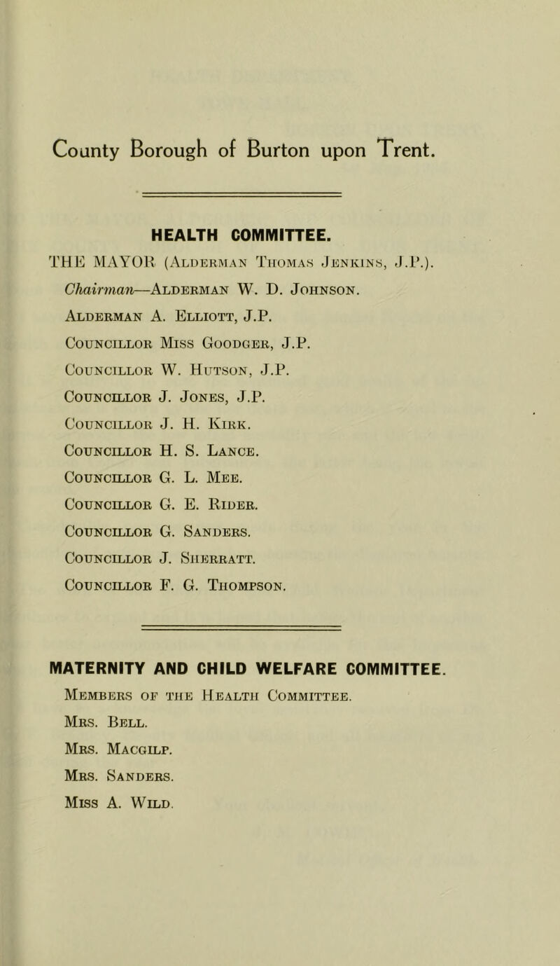 HEALTH COMMITTEE. THE MAYOR (Alderman Tiioma.s Jenkins, J.i*.). Chairman—Alderman W. D. Johnson. Alderman A. Elliott, J.P. Councillor Miss Goodger, J.P. Councillor W. Hutson, J.P. Councillor J. Jones, J.P. Councillor J. H. Kirk. Councillor H. S. Lance. Councillor G. L. Meb. Councillor G. E. Rider. Councillor G. Sanders. Councillor J. Siierratt. Councillor F. G. Thompson. MATERNITY AND CHILD WELFARE COMMITTEE. Members of the Health Committee. Mrs. Bell. Mrs. Macgilp. Mrs. Sanders. Miss A. Wild,