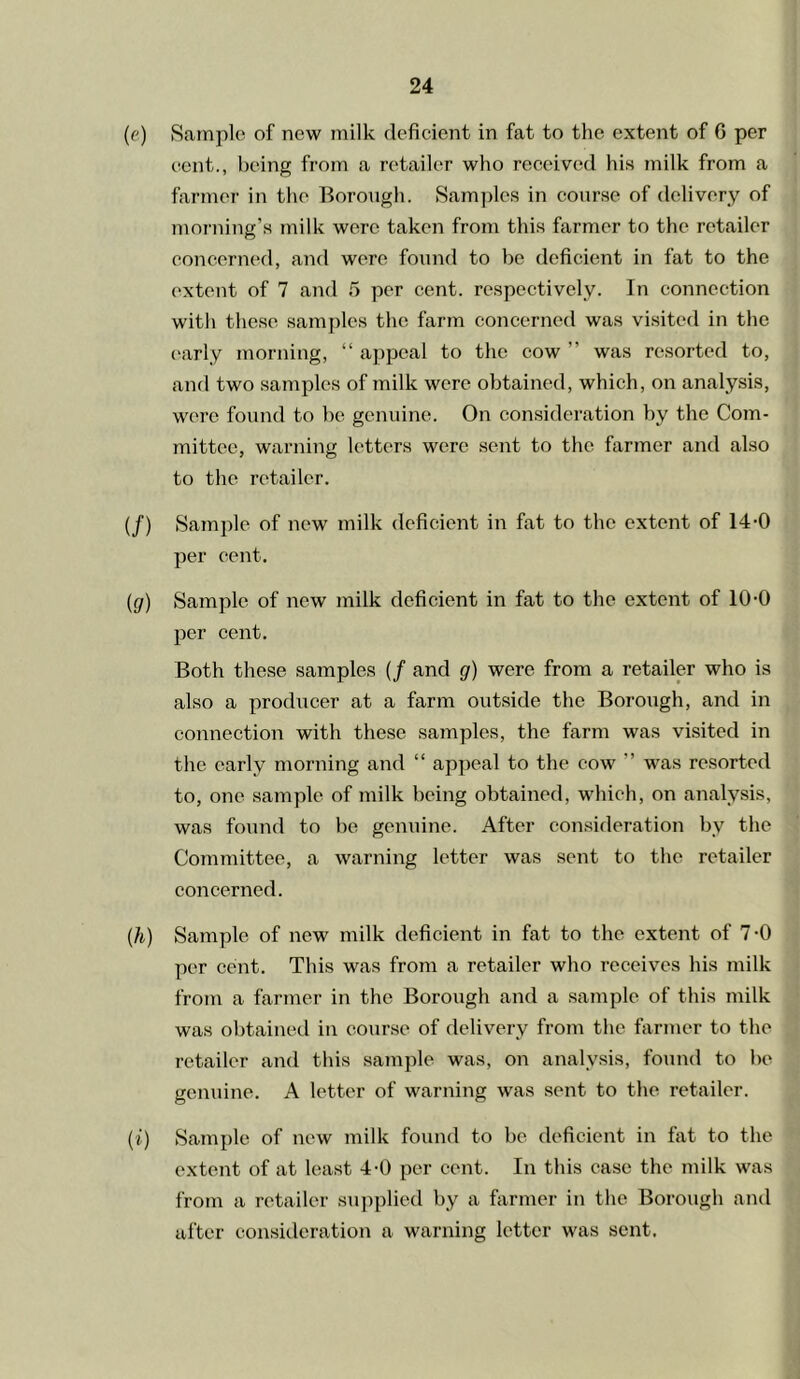 (e) Sample of new milk deficient in fat to the extent of 6 per eont., being from a retailer who received his milk from a farmer in the Borough. Samples in course of delivery of morning’s milk were takeji from this farmer to the retailer concerned, and were found to be deficient in fat to the extent of 7 and 5 per cent, respectively. In connection with these samples the farm concerned was visited in the ('arly morning, “ appeal to the cow ” was resorted to, and two samples of milk were obtained, which, on analysis, were found to be genuine. On consideration by the Com- mittee, warning letters were sent to the farmer and also to the retailer. (/) Sample of new milk deficient in fat to the extent of 14-0 per cent. {g) Sample of new milk deficient in fat to the extent of 10-0 per cent. Both these samples (/ and g) were from a retailer who is also a producer at a farm outside the Borough, and in connection with these samples, the farm was visited in the early morning and “ appeal to the cow ” was resorted to, one sample of milk being obtained, which, on analysis, was found to be genuine. After consideration by the Committee, a warning letter was sent to the retailer concerned. (h) Sample of new milk deficient in fat to the extent of 7-0 per cent. This was from a retailer who receives his milk from a farmer in the Borough and a sample of this milk was obtained in course of delivery from the farmer to the retailer and this sample was, on analysis, found to be genuine. A letter of warning was sent to the retailer. (i) Sample of new milk found to be deficient in fat to the extent of at least 4-0 per cent. In this case the milk was from a retailer supplied by a farmer in the Borough and after consideration a warning letter was sent.