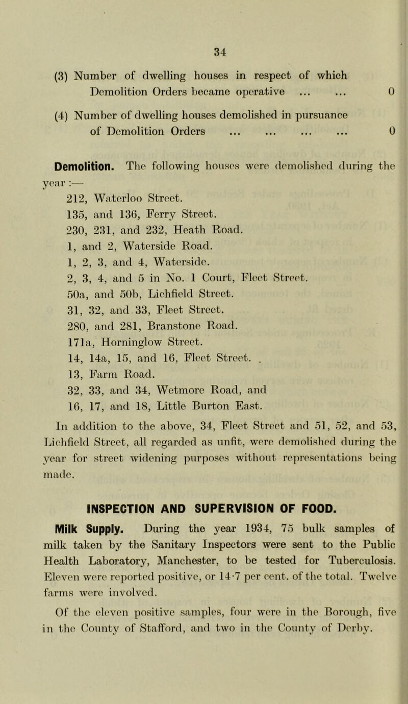 (3) Number of dwelling houses in respect of which Demolition Orders became operative ... ... 0 (4) Number of dwelling houses demolished in pursuance of Demolition Orders ... ... 0 Demolition. Tlie following houses were demolished during the year :— 212, Waterloo Street. 135, and 136, Ferry Street. 230, 231, and 232, Heath Road. 1, and 2, Waterside Road. 1, 2, 3, and 4, Waterside. 2, 3, 4, and 5 in No. 1 Court, Fleet Street. .50a, and 50b, Lichfield Street. 31, 32, and 33, Fleet Street. 280, and 281, Branstone Road. 171a, Horninglow Street. 14, 14a, 15, and 16, Fleet Street. . 13, Farm Road. 32, 33, and 34, Wetmore Road, and 16, 17, and 18, Little Burton East. In addition to the above, 34, Fleet Street and 51, 52, and 53, Tfiehfield Street, all regarded as unfit, were demolished during the year for street widening purposes without re]u-esentations being made. INSPECTION AND SUPERVISION OF FOOD. Milk Supply. During the year 1934, 75 bulk samples of milk taken by the Sanitary Inspectors were sent to the Public Health Laboratory, Manchester, to be tested for Tuberculosis. Eleven were reported positive, or 14-7 per cent, of the total. Twelve farms were involved. Of the eleven positive samples, four were in the Borough, five in the County of Stafford, and two in the County of Derby.