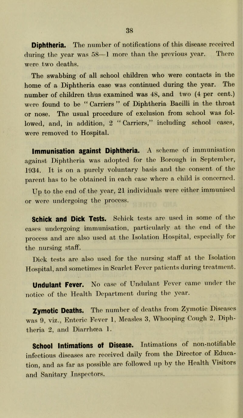 Diphtheria. The number of notifications of this disease received during the year was fiS—1 more than tlie previous year. There wore two deaths. The swabbing of all school children who were contacts in the home of a Diphtheria case was continued during the year. The number of children thus examined was 48, and two (4 per cent.) were found to be “ Carriers ” of Diphtheria Bacilli in the throat or nose. The usual procedure of exclusion from school was fol- lowed, and, in addition, 2 “ Carriers,” including school cases, were removed to Hospital. Immunisation against Diphtheria. A scheme of immunisation against Diphtheria was adopted for the Borough in September, 1034. It is on a purely voluntary basis and the consent of the parent has to be obtained in each case where a child is concerned. Up to the end of the year, 21 individuals were either immunised or were undergoing the process. Schick and Dick Tests. Schick te.sts are used in some of the cases \mdergoing immunisation, particularly at the end of the process and are also used at the Isolation Hospital, especially for the nunsing staff. Dick tests are also used for the nursing staff at the Isolation Hospital, and sometimes in Scarlet Fever patients during treatment. Undulant Fever. No case of Undulant Fever came under the notice of the Health Department during the year. Zymotic Deaths. The number of deaths from Zymotic Diseases was 9, viz.. Enteric Fever 1, Measles 3, Whooping Cough 2, Diph- theria 2, and Diarrhoea 1. School Intimations of Disease. Intimations of non-notifiable infectious diseases are received daily from the Director of Educa- tion, and as far as possible are followed up by the Health Visitors and Sanitary Inspectors.