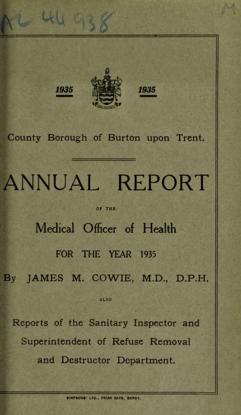 County Borough of Burton upon Trent. ANNUAL REPORT OF THE Medical Officer of Health FOR THE YEAR 1935 By JAMES M. COWIE, M.D., D.P.H. ALSO Reports of the Sanitary Inspector and Superintendent of Refuse Removal and Destructor Department.