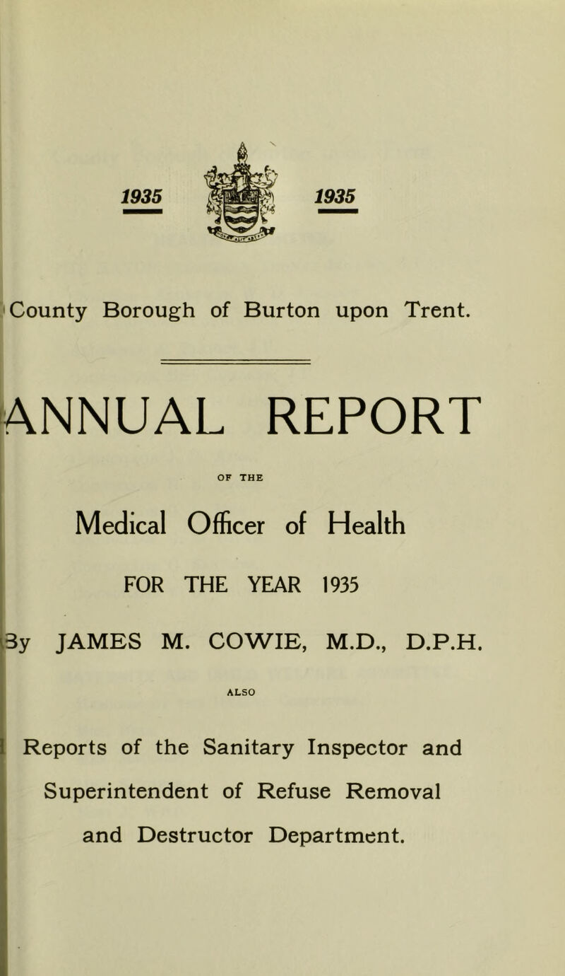 1935 County Borough of Burton upon Trent. ANNUAL REPORT OF THE Medical Officer of Health FOR THE YEAR 1935 By JAMES M. COWIE, M.D., D.P.H. ALSO Reports of the Sanitary Inspector and Superintendent of Refuse Removal and Destructor Department.
