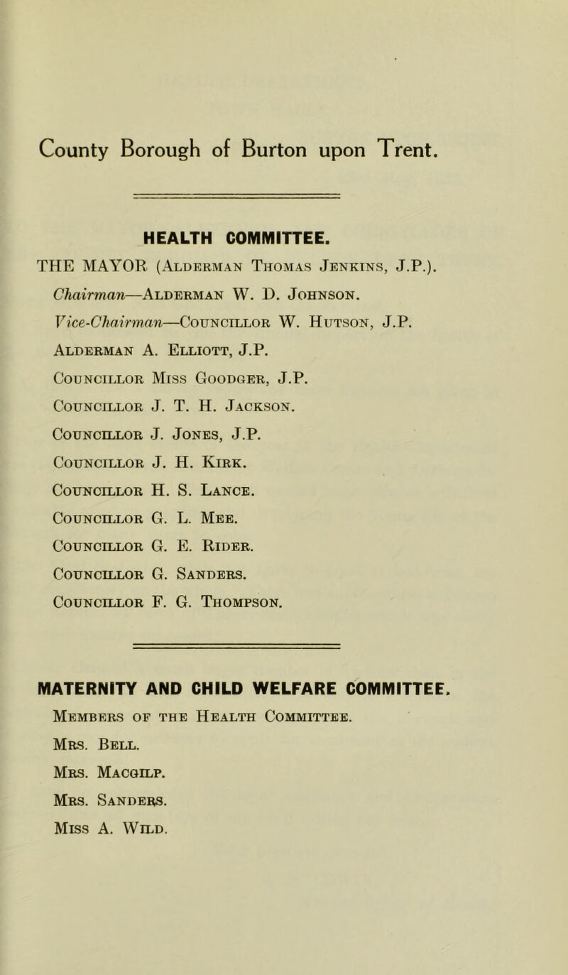 HEALTH COMMITTEE. THE MAYOR (Alderman Thomas Jenkins, J.P.). Chairman—Alderman W. D. Johnson. Vice-Chairman—Councillor W. Hutson, J.P. Alderman A. Elliott, J.P. Councillor Miss Goodger, J.P. Councillor J. T. H. Jackson. Councillor J. Jones, J.P. Councillor J. H. Kirk. Councillor H. S. Lance. Councillor G. L. Mee. Councillor G. E. Rider. Councillor G. Sanders. Councillor F. G. Thompson. MATERNITY AND CHILD WELFARE COMMITTEE. Members of the Health Committee. Mrs. Bell. Mrs. Macgilp. Mrs. Sanders. Miss A. Wn.D.