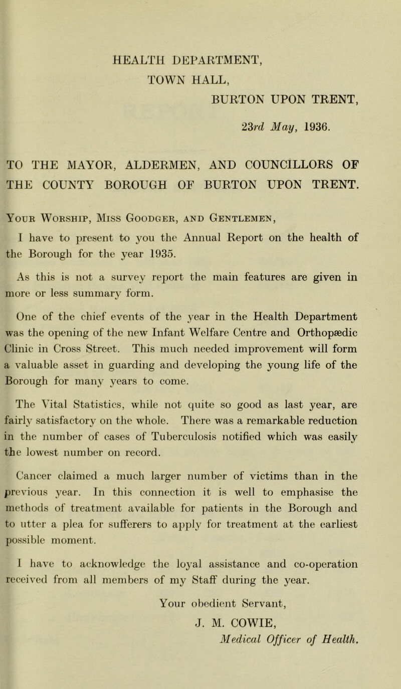 TOWN HALL, BURTON UPON TRENT, 2Zrd May, 1936. TO THE MAYOR, ALDERMEN, AND COUNCILLORS OF THE COUNTY BOROUGH OF BURTON UPON TRENT. Youe Wobship, Miss Goodger, and Gentlemen, I have to present to you the Annual Report on the health of the Borough for the year 1935. As this is not a survey report the main features are given in more or less summary form. One of the chief events of the year in the Health Department was the opening of the new Infant Welfare Centre and Orthopaedic Clinic in Cross Street. This much needed improvement will form a valuable asset in guarding and developing the young life of the Borough for many years to come. The Vital Statistics, while not quite so good as last year, are fairly satisfactory on the whole. There was a remarkable reduction in the number of cases of Tuberculosis notified which was easily the lowest number on record. Cancer claimed a much larger number of victims than in the previous year. In this connection it is well to emphasi.se the methods of treatment available for patients in the Borough and to utter a plea for sufferers to ajiply for treatment at the earliest possible moment. I have to acknowledge the lo3’al assistance and co-operation received from all members of my Staff during the j'car. Your obedient Servant, J. M. COWIE, Medical Officer of Health.
