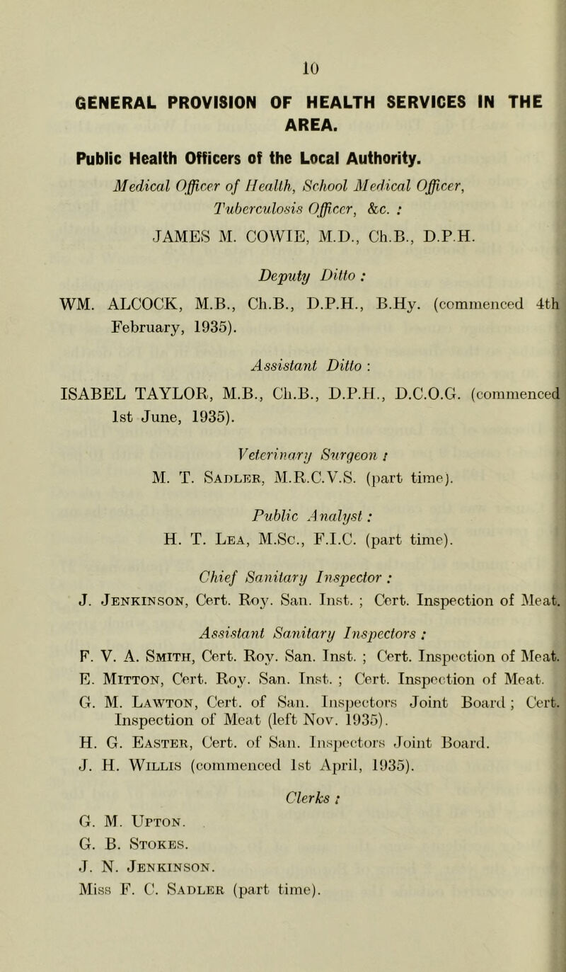 GENERAL PROVISION OF HEALTH SERVICES IN THE AREA. Public Health Officers of the Local Authority. Medical Officer of Heallh, School Medical Officer, Tuberculo-'iis Officer, &c. ; JAMES M. COWIE, M.D., Ch.B., D.P.H. Deputy Ditto ; WM. ALCOCK, M.B., Ch.B., D.P.H., B.Hy. (commenced 4th February, 1935). Assistant Ditto ; ISABEL TAYLOR, M.B., Ch.B., D.P.H., D.C.O.G. (commenced 1st June, 1935). Veterinary Surgeon i M. T. Sadler, M.R.C.V.S. (part time). Public Analyst: H. T. Lea, M.Sc., F.I.C. (part time). Chief Sanitary Inspector: J. Jenkinson, Cert. Roy. San. Inst. ; Cert. Inspection of Meat. Assistant Sanitary Inspectors : F. V. A. Smith, Cert. Roy. San. Inst. ; Cert. Inspection of Meat. E. Mitton, Cert. Roy. San. Inst. ; Cert. Inspection of Meat. G. M. Lawton, Cert, of San. Inspectors Joint Board; Cert. Inspection of Meat (left Nov. 1935). H. G. Easter, Cert, of San. Inspectors Joint Board. J. H. Willis (commenced 1st April, 1935). Clerks ; G. M. Upton. G. B. Stokes. J. N. Jenkinson. Miss F. C. Sadler (part time).