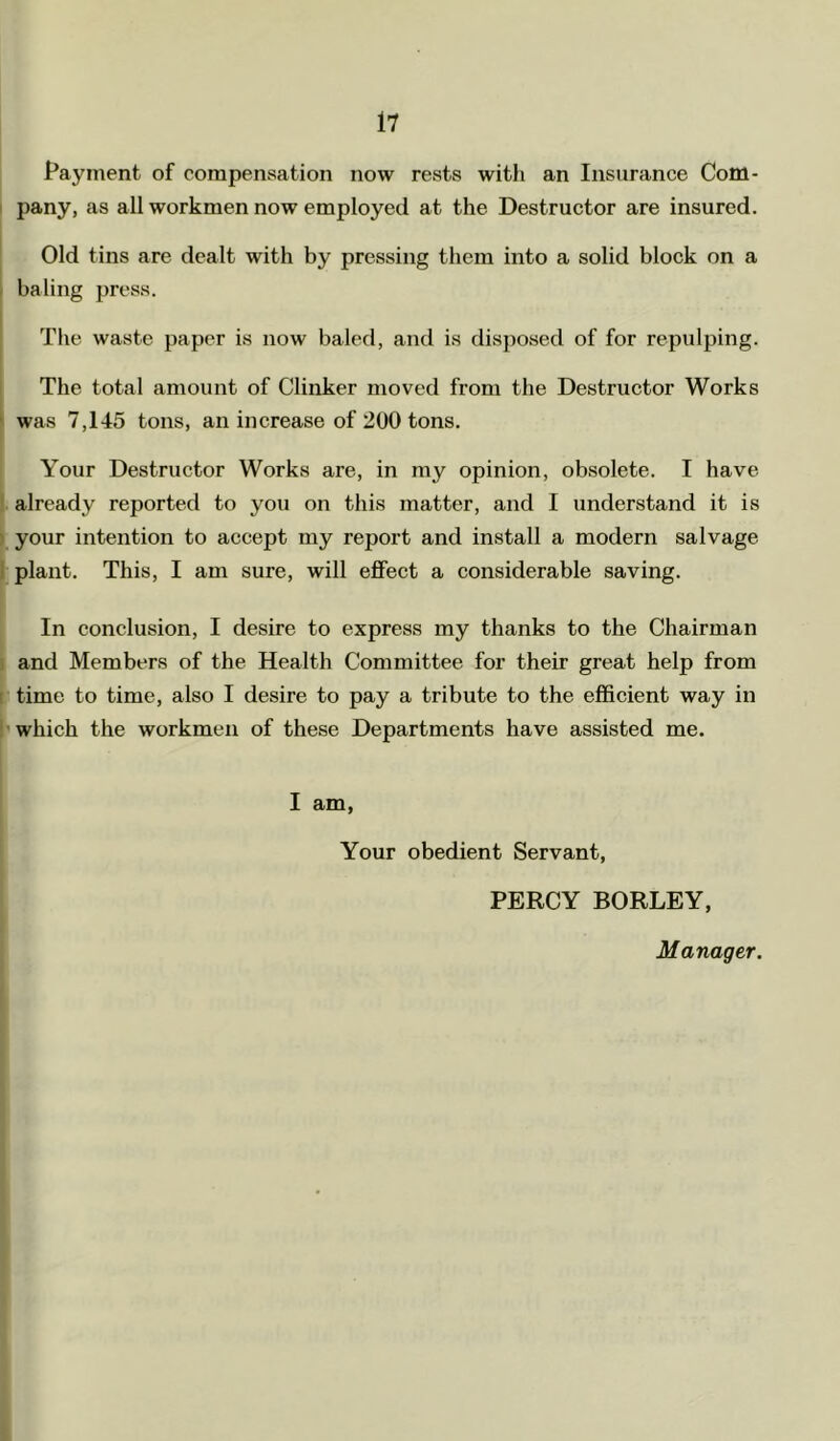 Payment of compensation now rests with an Insurance Com- pany, as all workmen now employed at the Destructor are insured. Old tins are dealt with by pressing them into a solid block on a baling press. The waste paper is now baled, and is disposed of for repulping. The total amount of Clinker moved from the Destructor Works was 7,145 tons, an increase of 200 tons. Your Destructor Works are, in my opinion, obsolete. I have already reported to you on this matter, and I understand it is your intention to accept my report and install a modern salvage plant. This, I am sure, will effect a considerable saving. In conclusion, I desire to express my thanks to the Chairman and Members of the Health Committee for their great help from time to time, also I desire to pay a tribute to the efficient way in which the workmen of these Departments have assisted me. I am, Your obedient Servant, PERCY BORLEY, Manager.