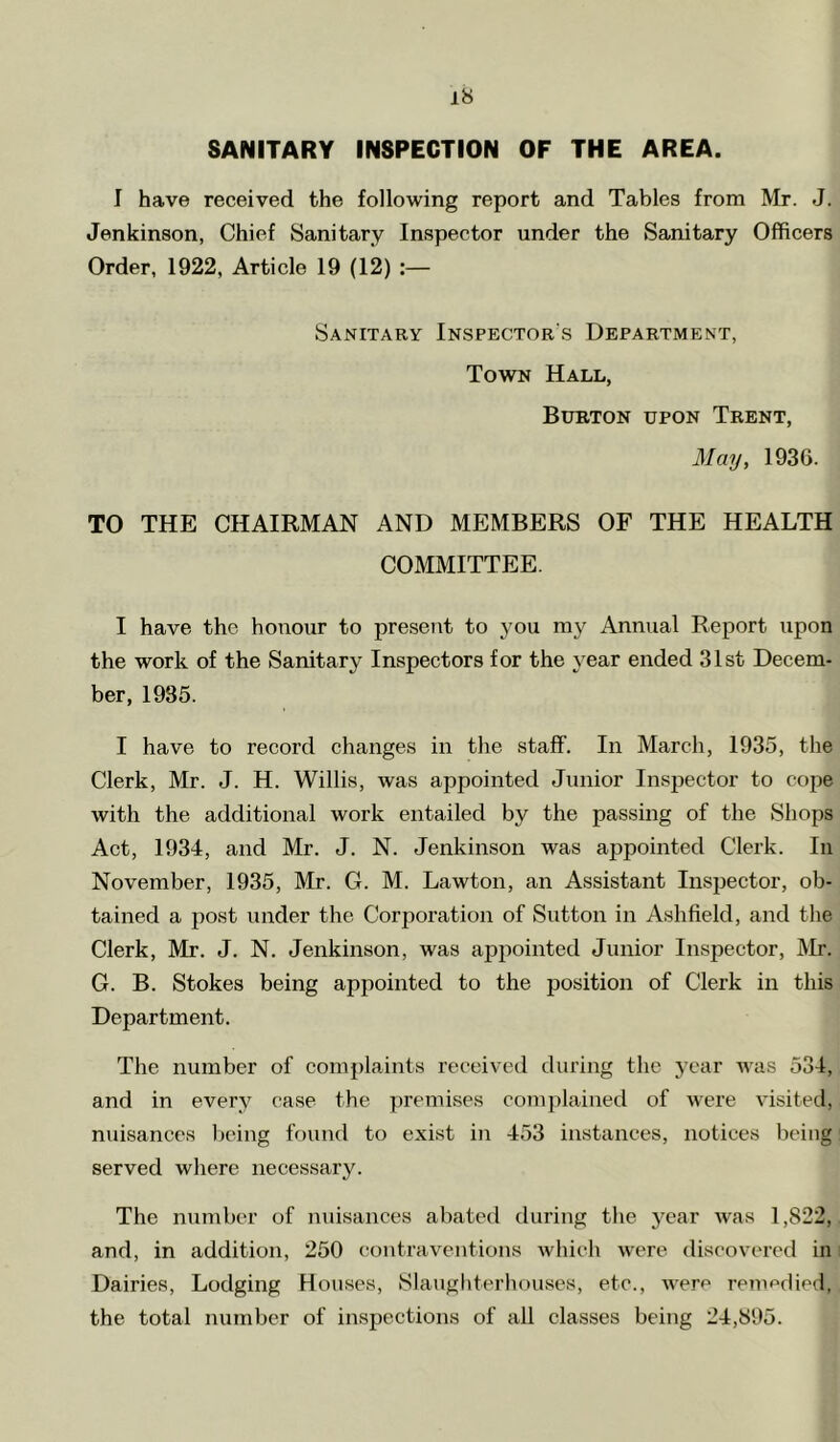 SANITARY INSPECTION OF THE AREA. I have received the following report and Tables from Mr. J. Jenkinson, Chief Sanitary Inspector under the Sanitary Officers Order, 1922, Article 19 (12) :— Sanitary Inspector's Department, Town Hall, Burton upon Trent, May, 1936. TO THE CHAIRMAN AND MEMBERS OF THE HEALTH COMMITTEE. I have the honour to present to you my Annual Report upon the work of the Sanitary Inspectors for the year ended 31st Decem- ber, 1935. I have to record changes in the staff. In March, 1935, the Clerk, Mr. J. H. Willis, was appointed Junior Inspector to cope with the additional work entailed by the passing of the vSliops Act, 1934, and Mr. J. N. Jenkinson was appointed Clerk. In November, 1935, Mr. G. M. Lawton, an Assistant Inspector, ob- tained a post under the Corporation of Sutton in Ashfield, and the Clerk, Mr. J. N. Jenkinson, was appointed Junior Inspector, Mr. G. B. Stokes being appointed to the position of Clerk in this Department. The number of complaints received during the j’car was 534, and in every case the premises complained of were visited, nuisances lieing found to exist in 453 instances, notices being served where necessary. The number of nuisances abated during the year was 1,822, and, in addition, 250 contraventions which were discovered in i Dairies, Lodging Houses, Slaugliterhouvses, etc., werr* remedied, the total number of inspections of all classes being 24,895.