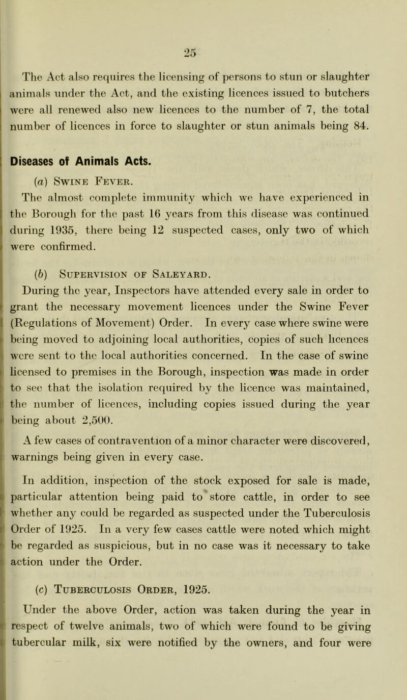 The Act also re()uires the licensing of persons to stun or slaughter animals under the Act, and the existing licences issued to butchers were all renewed also new licences to the number of 7, the total number of licences in force to slaughter or stun animals being 84. Diseases of Animals Acts. (а) Swine Fever. The almost comj)lete immunity which we have experienced in the Borough for the past 16 years from this disease was continued during 1935, there being 12 suspected cases, only two of which were confirmed. (б) Supervision of Sale yard. During the year, Inspectors have attended every sale in order to grant the necessary movement licences under the Swine Fever I (Regulations of Movement) Order. In every ease where swine were i being moved to adjoining local authorities, copies of such licences il were sent to the local authorities concerned. In the case of swine hcensed to premises in the Borough, inspection was made in order to see that the isolation required by the licence was maintained, I the number of licences, including copies issued during the year ■ being about 2,50(1. A few cases of contravention of a minor character were discovered, r warnings being given in every case. i In addition, inspection of the stock exposed for sale is made, particular attention being paid to store cattle, in order to see whether any could be regarded as suspected under the Tuberculosis I Order of 1925. In a very few cases cattle were noted which might be regarded as suspicious, but in no case was it necessary to take action under the Order. (c) Tuberculosis Order, 1925. Under the above Order, action was taken during the year in (respect of twelve animals, two of which were found to be giving tubercular milk, six were notified by the owners, and four were