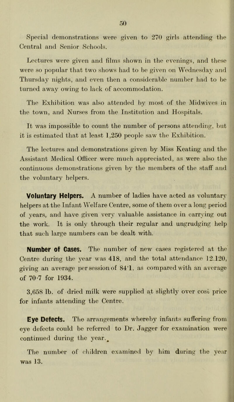 Special demonstrations were given to 270 girls attending the Central and Senior Schools. Lectures were given and films shown in the evenings, and these were so popular that two shows had to be given on Wednesday and Thursday nights, and even then a considerable number had to be turned away owing to lack of accommodation. The Exhibition was also attended by most of the Midwives in the town, and Nurses from the Institution and Hospitals. It was impossible to count the number of persons attending, but it is estimated that at least 1,250 people saw the Exhibition. The lectures and demonstrations given by Miss Keating and the Assistant Medical Officer were much appreciated, as were also the continuous demonstrations given by the members of the .staff and the voluntary helpers. Voluntary Helpers. A number of ladies have acted as voluntary helpers at the Infant Welfare Centre, some of them over a long period of years, and have given very valuable assistance in carrying out the work. It is only through their regular and ungrudging help that such large numbers can be dealt with. Number of Cases. The number of new cases registered at the Centre during the year was 418, and the total attendance 12.120, giving an average per session of 84T, as compared with an av^erage of 70-7 for 1934. 3,658 lb. of dried milk were supplied at slightly over cost price for infants attending the Centre. Eye Defects. The arrangements whereby infants suffering from eye defects could be referred to Dr. dagger for examination were continued during the year.^ The number of children examined by him during the year was 13.