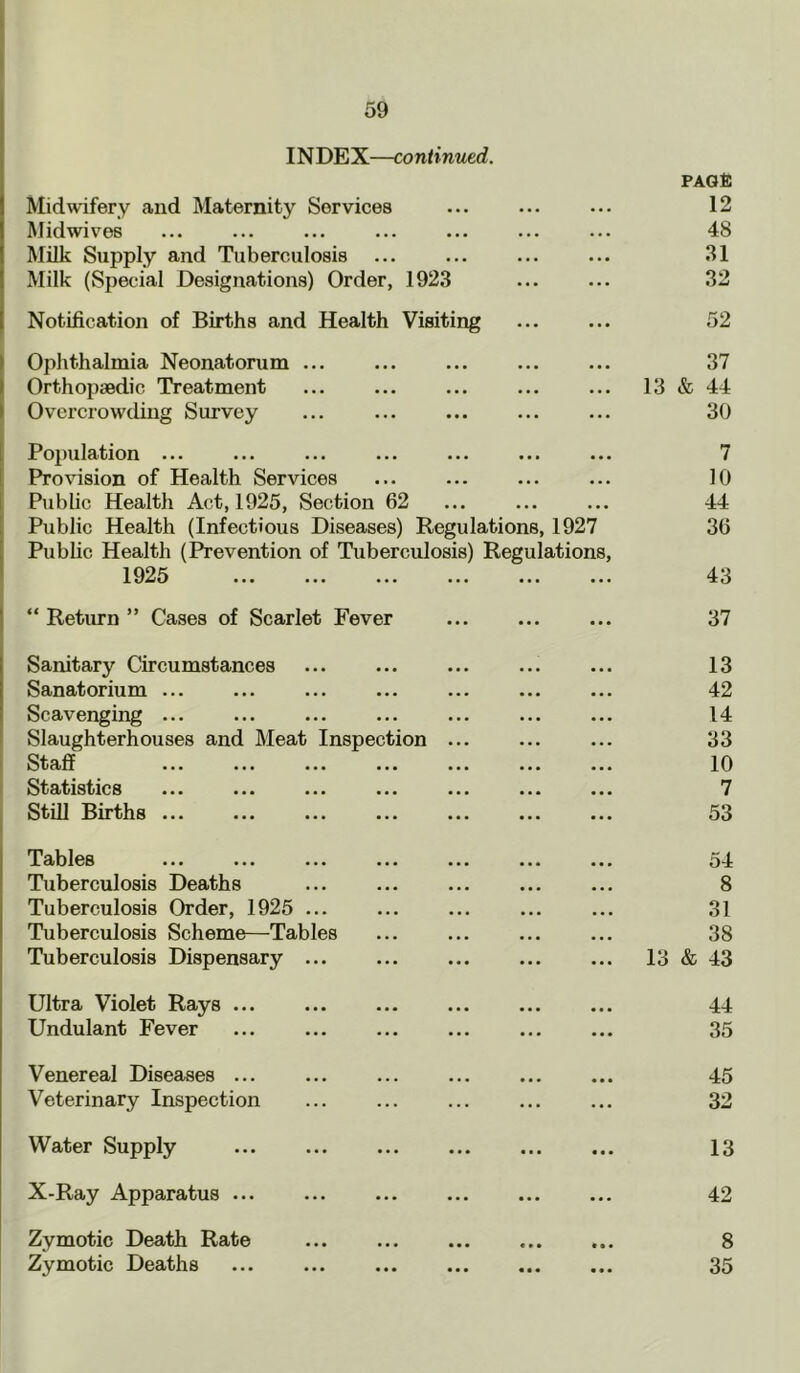 IN DEX—continued. Midwifery and Maternity Services PAGt: 12 Midwives 48 Milk Supply and Tuberculosis 31 Milk (Special Designations) Order, 1923 32 Notification of Births and Health Visiting 52 Ophthalmia Neonatorum ... 37 Orthopaedic Treatment 13 & 44 Overcrow'ding Survey ... 30 Population ... 7 Provision of Health Services 10 Public Health Act, 1925, Section 62 44 Public Health (Infectious Diseases) Regulations, 1927 36 Public Health (Prevention of Tuberculosis) Regulations, 1925 43 “Return” Cases of Scarlet Fever 37 Sanitary Circumstances 13 Sanatorium ... 42 Scavenging ... 14 Slaughterhouses and Meat Inspection ... 33 Staff ... ... ... ... ... 10 Statistics ... ... ... ... ... 7 Still Births ... 53 Tables 54 Tuberculosis Deaths 8 Tuberculosis Order, 1925 ... 31 Tuberculosis Scheme—Tables 38 Tuberculosis Dispensary ... 13 & 43 Ultra Violet Rays 44 Undulant Fever 35 Venereal Diseases ... 45 Veterinary Inspection 32 Water Supply 13 X-Ray Apparatus ... 42 Zymotic Death Rate 8 Zymotic Deaths 35