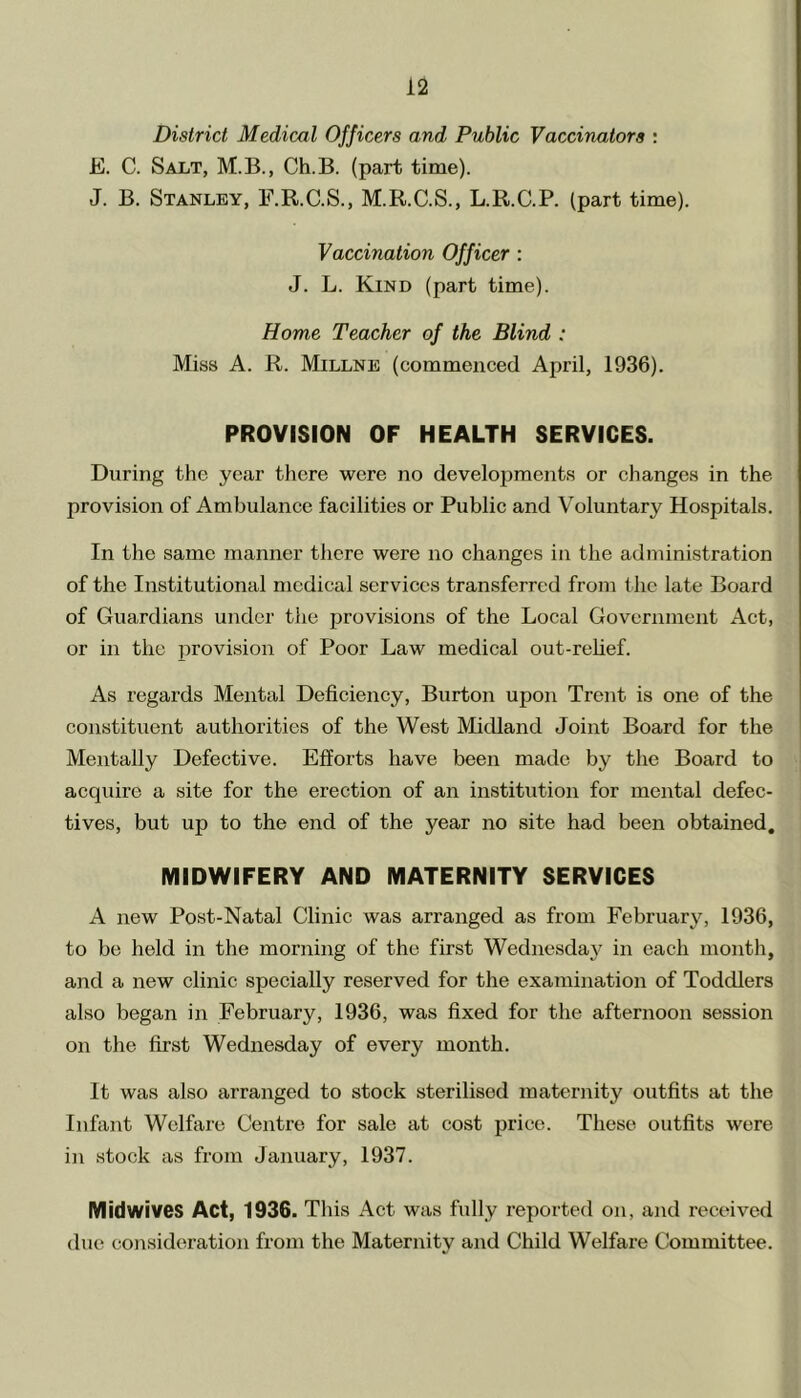 District Medical Officers and Public Vaccinators : E. C. Salt, M.B., Ch.B. (part time). J. B. Stanley, F.R.C.S., M.R.C.S., L.R.C.P. (part time). Vaccination Officer : J. L. Kind (part time). Home Teacher of the Blind : Miss A. R. Millne (commenced April, 1936). PROVISION OF HEALTH SERVICES. During the year there were no developments or changes in the provision of Ambulance facilities or Public and Voluntary Hospitals. In the same manner there were no changes in the administration of the Institutional medical services transferred from the late Board of Guardians under the provisions of the Local Government Act, or in the provision of Poor Law medical out-relief. As regards Mental Deficiency, Burton upon Trent is one of the constituent authorities of the West Midland Joint Board for the Mentally Defective. Efforts have been made by the Board to acquire a site for the erection of an institution for mental defec- tives, but up to the end of the year no site had been obtained. MIDWIFERY AND MATERNITY SERVICES A new Post-Natal Clinic was arranged as from February, 1936, to be held in the morning of the first Wednesday in each month, and a new clinic specially reserved for the examination of Toddlers also began in February, 1936, was fixed for the afternoon session on the first Wednesday of every month. It was also arranged to stock sterilised maternity outfits at the Infant Welfare Centre for sale at cost price. These outfits were in stock as from January, 1937. Midwives Act, 1936. This Act was fully reported on, and received due consideration from the Maternity and Child Welfare Committee.