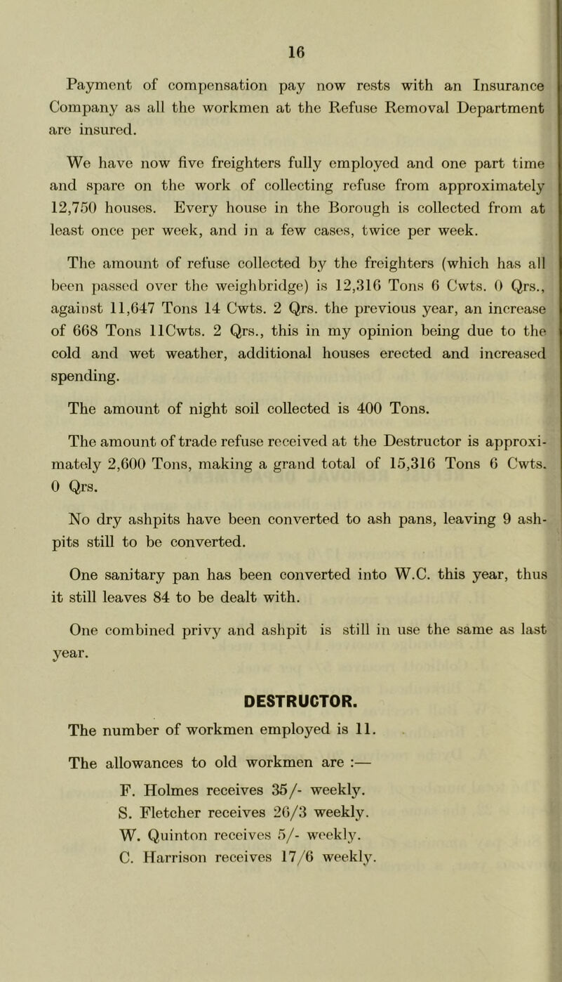 Payment of compensation pay now rests with an Insurance Company as all the workmen at the Refuse Removal Department are insured. We have now five freighters fully employed and one part time and spare on the work of collecting refuse from approximately 12,750 houses. Every house in the Borough is collected from at least once per week, and in a few cases, twice per week. The amount of refuse collected by the freighters (which has all been passed over the weighbridge) is 12,316 Tons 6 Cwts. 0 Qrs., against 11,647 Tons 14 Cwts. 2 Qrs. the previous year, an increase of 668 Tons llCwts. 2 Qrs., this in my opinion being due to the cold and wet weather, additional houses erected and increased spending. The amount of night soil collected is 400 Tons. The amount of trade refuse received at the Destructor is approxi- mately 2,600 Tons, making a grand total of 15,316 Tons 6 Cwts. 0 Qrs. No dry ashpits have been converted to ash pans, leaving 9 ash- pits still to be converted. One sanitary pan has been converted into W.C. this year, thus it still leaves 84 to be dealt with. One combined privy and ashpit is still in use the same as last year. DESTRUCTOR. The number of workmen employed is 11. The allowances to old workmen are :— F. Holmes receives 35/- weekly. S. Fletcher receives 26/3 weekly. W. Quinton receives 5/- weekly. C. Harrison receives 17/6 weekly.