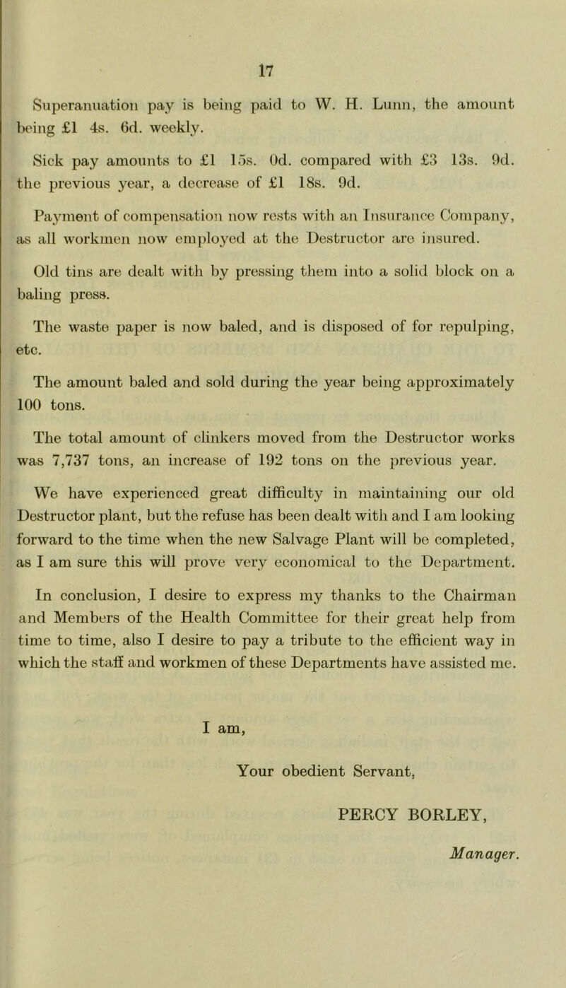Superanuation pay is being paid to W. H. Lunn, the amount being £1 4s. (3d. weekly. Sick pay amounts to £1 15s. Od. compared with £3 13s. 9d. the previous year, a decrease of £1 18s. 9d. Payment of compensation now rests with an Insurance Company, as all workmen now employed at the Destructor are insured. Old tins are dealt with by pressing them into a solid block on a baling press. The waste paper is now baled, and is disposed of for repulping, etc. The amount baled and sold during the year being approximately 100 tons. The total amount of clinkers moved from the Destructor works was 7,737 tons, an increase of 192 tons on the previous year. We have experienced great difficulty in maintaining our old Destructor plant, but the refuse has been dealt with and I am looking forward to the time when the new Salvage Plant will be completed, as I am sure this will prove very economical to the Department. In conclusion, I desire to express my thanks to the Chairman and Members of the Health Committee for their great help from time to time, also I desire to pay a tribute to the efficient way in which the staff and workmen of these Departments have assisted me. I am, Your obedient Servant, PERCY BORLEY, Manager.