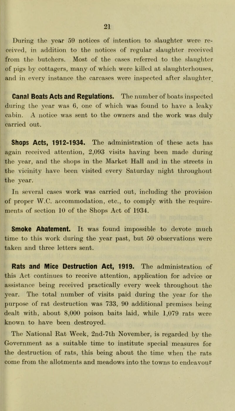 During the year 59 notices of intention to slaughter were re- ceived, in addition to the notices of regular slaughter received from the butchers. Most of the cases referred to the slaughter of pigs by cottagers, many of which were killed at slaughterhouses, and in every instance the carcases were inspected after slaughter Canal Boats Acts and Regulations. The number of boats inspected during the year was 6, one of which was found to have a leaky cabin. A notice was sent to the owners and the work was duly carried out. Shops Acts, 1912-1934. The administration of these acts has again received attention, 2,093 visits having been made during the year, and the shops in the Market Hall and in the streets in the vicinity have been visited every Saturday night throughout the year. In several cases work was carried out, including the provision of proper W.C. accommodation, etc., to comply with the require- ments of section 10 of the Shops Act of 1934. Smoke Abatement. It was found impossible to devote much time to this work during the year past, but 50 observations were taken and three letters sent. Rats and Mice Destruction Act, 1919. The administration of this Act continues to receive attention, application for advice or assistance being received practically every week throughout the year. The total number of visits paid during the year for the purpose of rat destruction was 733, 90 additional premises being dealt with, about 8,000 poison baits laid, while 1,079 rats were known to have been destroyed. The National Rat Week, 2nd-7th November, is regarded by the Government as a suitable time to institute special measures for # the destruction of rats, this being about the time when the rats come from the allotments and meadows into the towns to endeavour