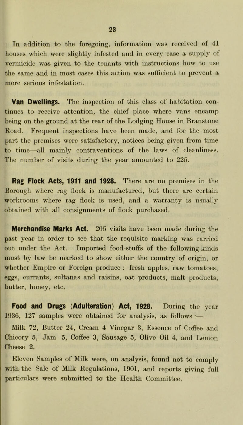 In addition to the foregoing, information was received of 41 houses which were slightly infested and in every case a supply of vermicide was given to the tenants with instructions how to use the same and in most cases this action was sufficient to prevent a more serious infestation. Van Dwellings. The inspection of this class of habitation con- tinues to receive attention, the chief place where vans encamp being on the ground at the rear of the Lodging House in Branstone Road. Frequent inspections have been made, and for the most part the premises were satisfactory, notices being given from time to time—all mainly contraventions of the laws of cleanliness. The number of visits during the year amounted to 225. Rag Flock Acts, 1911 and 1928. There are no premises in the Borough where rag flock is manufactured, but there are certain workrooms where rag flock is used, and a warranty is usually obtained with all consignments of flock purchased. Merchandise Marks Act. 205 visits have been made during the past year in order to see that the requisite marking was carried out under the Act. Imported food-stuffs of the following kinds must by law be marked to show either the country of origin, or whether Empire or Foreign produce : fresh apples, raw tomatoes, eggs, currants, sultanas and raisins, oat products, malt products, butter, honey, etc. Food and Drugs (Adulteration) Act, 1928. During the year 1936, 127 samples were obtained for analysis, as follows :— Milk 72, Butter 24, Cream 4 Vinegar 3, Essence of Coffee and Chicory 5, Jam 5, Coffee 3, Sausage 5, Olive Oil 4, and Lemon Cheese 2. Eleven Samples of Milk were, on analysis, found not to comply with the Sale of Milk Regulations, 1901, and reports giving full particulars were submitted to the Health Committee.
