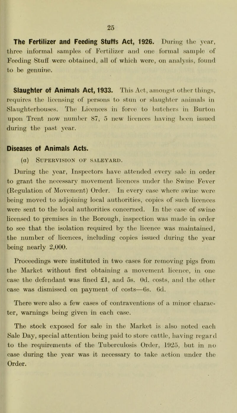 The Fertilizer and Feeding Stuffs Act, 1926. During the year, three informal samples of Fertilizer and one formal sample of Feeding Stuff were obtained, all of which were, on analysis, found to be genuine. Slaughter of Animals Act, 1933. This Act, amongst other things, requires the licensing of persons to stun or slaughter animals in Slaughterhouses. The Licences in force to butchers in Burton upon Trent now number 87, 5 new licences having been issued during the past year. Diseases of Animals Acts. (a) Supervision of saleyard. During the year, Inspectors have attended every sale in order to grant the necessary movement licences under the Swine Fever (Regulation of Movement) Order. In every case where swine were being moved to adjoining local authorities, copies of such licences were sent to the local authorities concerned. In the case of swine licensed to premises in the Borough, inspection was made in order to see that the isolation required by the licence was maintained, the number of licences, including copies issued during the year being nearly 2,000. Proceedings were instituted in two cases for removing pigs from the Market without first obtaining a movement licence, in one case the defendant was fined £1, and 5s. Ocl. costs, and the other case was dismissed on payment of costs—Os. Od. There were also a few cases of contraventions of a minor charac- ter, warnings being given in each case. The stock exposed for sale in the Market is also noted each Sale Day, special attention being paid to store cattle, having regard to the requirements of the Tuberculosis Order, 1925, but in no case during the year was it necessary to take action under the Order.