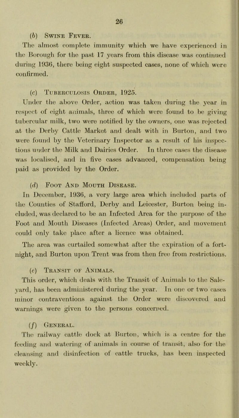 (6) Swine Fever. The almost complete immunity which we have experienced in the Borough for the past 17 years from this disease was continued during 1930, there being eight suspected cases, none of which were confirmed. (c) Tuberculosis Order, 1925. Under the above Order, action was taken during the year in respect of eight animals, three of which were found to be giving tubercular milk, two were notified by the owners, one was rejected at the Derby Cattle Market and dealt with in Burton, and two were found by the Veterinary Inspector as a result of his inspec- tions under the Milk and Dairies Order. In three cases the disease was localised, and in five cases advanced, compensation being paid as provided by the Order. (d) Foot And Mouth Disease. In December, 1936, a very large area which included parts of the Counties of Stafford, Derby and Leicester, Burton being in- cluded, was declared to be an Infected Area for the purpose of the Foot and Mouth Diseases (Infected Areas) Order, and movement could only take place after a licence was obtained. The area was curtailed somewhat after the expiration of a fort- night, and Burton upon Trent was from then free from restrictions. (e) Transit of Animals. This order, which deals with the Transit of Animals to the Sale- yard, has been administered during the year. In one or two cases minor contraventions against the Order were discovered and warnings were given to the persons concerned. (/) General. The railway cattle dock at Burton, which is a centre for the feeding and watering of animals in course of transit, also for the cleansing and disinfection of cattle trucks, has been inspected weekly.