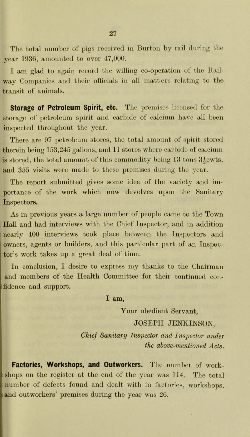 The total number of pigs received in Burton by rail during the year 1936, amounted to over 47,000. I am glad to again record the willing co-operation of the Kail- way Companies and their ollicials in all matters relating to the transit of animals. Storage Of Petroleum Spirit, etc. The premises licensed for the storage of petroleum spirit and carbide of calcium have all been inspected throughout the year. There are 97 petroleum stores, the total amount of spirit stored therein being 153,245 gallons, and 11 stores where carbide of calcium is stored, the total amount of this commodity being 13 tons 3i-cwts. and 355 visits were made to these premises during the year. The report submitted gives some idea of the variety and im- portance of the work which now devolves upon the Sanitary Inspectors. As in previous years a large number of people came to the Town Hall and had interviews with the Chief Inspector, and in addition nearly 400 interviews took place between the Inspectors and owners, agents or builders, and this particular part of an Inspec- tor’s work takes up a great deal of time. In conclusion, 1 desire to express my thanks to the Chairman and members of the Health Committee for their continued con- fidence and support. I am, Your obedient Servant, JOSEPH JENKINSON, Chief Sanitary Inspector and Inspector under the above-mentioned A els. Factories, Workshops, and Outworkers. The number of work- shops on the register at the end of the year was 114. The total number of defects found and dealt witli in factories, workshops, and outworkers’ premises during the year was 26.