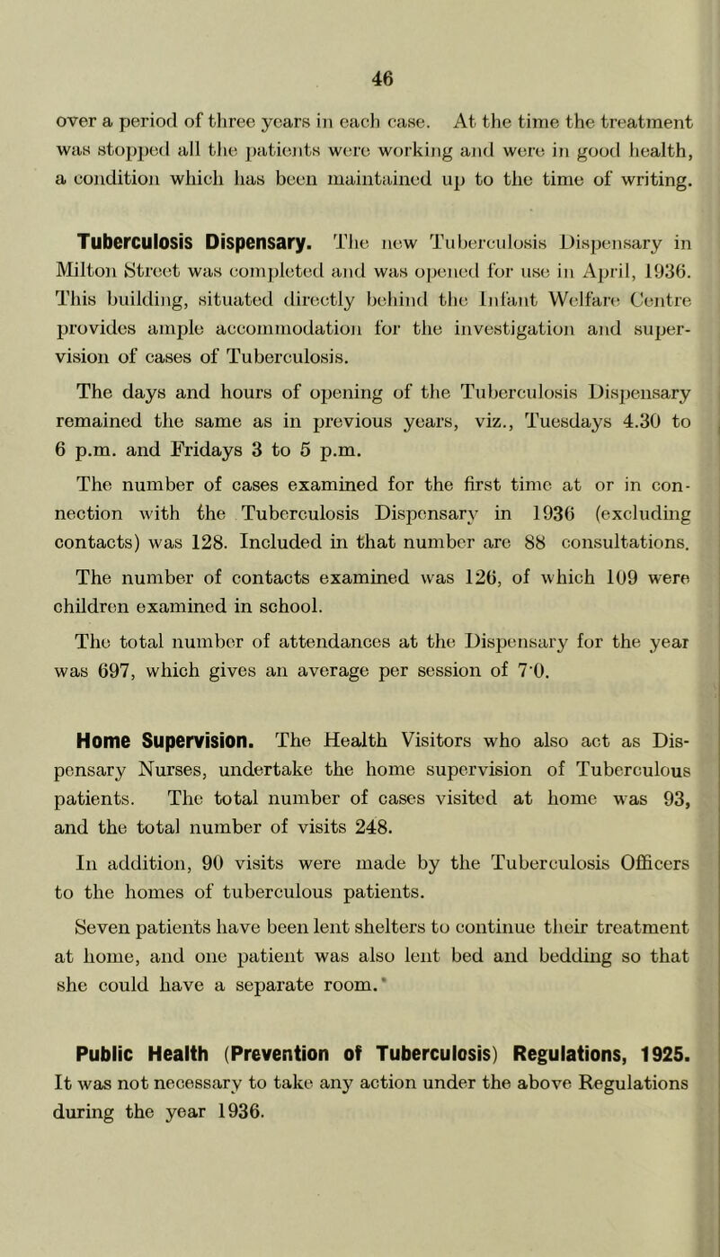 over a period of three years in each case. At. the time the treatment was stopped all the patients were working and were in good health, a condition which has been maintained up to the time of writing. Tuberculosis Dispensary. The new Tuberculosis Dispensary in Milton Street was completed and was opened for use in April, 1936. This building, situated directly behind the Infant Welfare Centre provides ample aecommodation for the investigation and super- vision of cases of Tuberculosis. The days and hours of opening of the Tuberculosis Dispensary remained the same as in previous years, viz., Tuesdays 4.30 to 6 p.m. and Fridays 3 to 5 p.m. The number of cases examined for the first time at or in con- nection with the Tuberculosis Dispensary in 1936 (excluding contacts) was 128. Included in that number are 88 consultations. The number of contacts examined was 126, of which 109 were children examined in school. The total number of attendances at the Dispensary for the year was 697, which gives an average per session of 7'0. Home Supervision. The Health Visitors who also act as Dis- pensary Nurses, undertake the home supervision of Tuberculous patients. The total number of cases visited at home was 93, and the total number of visits 248. In addition, 90 visits were made by the Tuberculosis Officers to the homes of tuberculous patients. Seven patients have been lent shelters to continue their treatment at home, and one patient was also lent bed and bedding so that she could have a separate room.' Public Health (Prevention of Tuberculosis) Regulations, 1925. It was not necessary to take any action under the above Regulations during the year 1936.