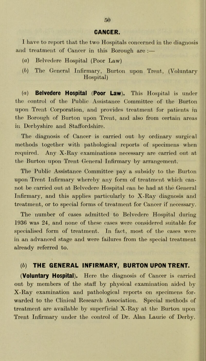 CANCER. I have to report that the two Hospitals concerned in the diagnosis and treatment of Cancer in this Borough are :— (a) Belvedere Hospital (Poor Law) (b) The General Infirmary, Burton upon Trent, (Voluntary Hospital) (а) Belvedere Hospital (Poor Law). This Hospital is under the control of the Public Assistance Committee of the Burton upon Trent Corporation, and provides treatment for patients in the Borough of Burton upon Trent, and also from certain areas in Derbyshire and Staffordshire. The diagnosis of Cancer is carried out by ordinary surgical methods together with pathological reports of specimens when required. Any X-Ray examinations necessary are carried out at the Burton upon Trent General Infirmary by arrangement. The Public Assistance Committee pay a subsidy to the Burton upon Trent Infirmary whereby any form of treatment which can- not be carried out at Belvedere Hospital can be had at the General Infirmary, and this applies particularly to X-Ray diagnosis and treatment, or to special forms of treatment for Cancer if necessary. The number of cases admitted to Belvedere Hospital during 1936 was 24, and none of these cases were considered suitable for specialised form of treatment. In fact, most of the cases were in an advanced stage and were failures from the special treatment already referred to. (б) THE GENERAL INFIRMARY, BURTON UPON TRENT. (Voluntary Hospital). Here the diagnosis of Cancer is carried out by members of the staff by physical examination aided by X-Ray examination and pathological reports on specimens for- warded to the Clinical Research Association. Special methods of treatment are available by superficial X-Raj^ at the Burton upon Trent Infirmary under the control of Dr. Alan Laurie of Derby.