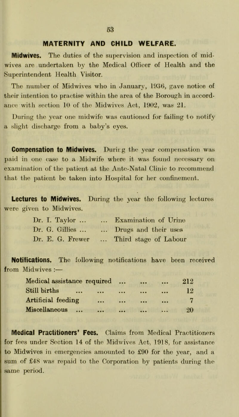 MATERNITY AND CHILD WELFARE. Midwives. The duties of the supervision and inspection of mid- wives are undertaken by the Medical Officer of lloalth and the Superintendent Health Visitor. The number of Midwives who in January, 1936, gave notice of their intention to practise within the area of the Borough in accord- ance with section 10 of the Midwives Act, 1902, was 21. During the year one midwife was cautioned for failing to notify a slight discharge from a baby’s eyes. Compensation to Midwives. Durir.g the year compensation was paid in one case to a Midwife where it was found necessary on examination of the patient at the Ante-Natal Clinic to recommend that the patient be taken into Hospital for her confinement. Lectures to Midwives. During the year the following lectures were given to Midwives. Dr. I. Taylor ... Examination of Urine Dr. G. Gillies ... Drugs and their uses Dr. E. G. Frewer Third stage of Labour Notifications. The following notifications have been received from Midwives :— Medical assistance required 212 Still births ••• ••• ••• 12 Artificial feeding ••• ••• ••• 7 Mis cellaneous ••• ••• ••• 20 Medical Practitioners’ Fees. Claims from Medical Practitioners for fees under Section 14 of the Midwives Act, 1918, for assistance to Midwives in emergencies amounted to £90 for the year, and a sum of £48 was repaid to the Corporation bv patients during the same period.