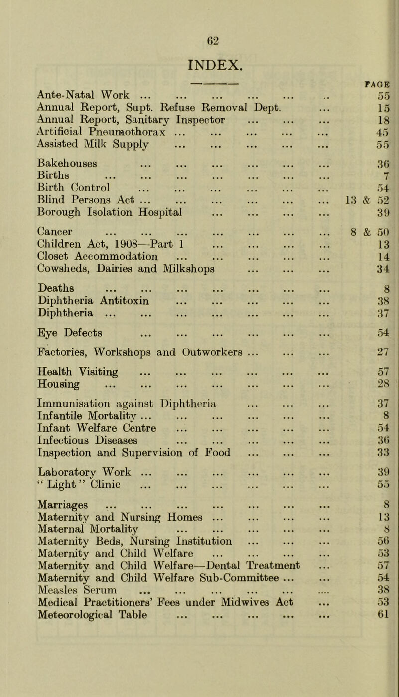 INDEX. PAGE Ante-Natal Work ... .. 55 Annual Report, Supt. Refuse Removal Dept. ... 15 Annual Report, Sanitary Inspector ... ... ... 18 Artificial Pneumothorax ... ... ... ... ... 45 Assisted Milk Supply ... ... ... ... ... 55 Bakehouses ... ... ... ... ... ... 36 Births ... ... ... ... ... ... ... 7 Birth Control ... ... ... ... ... ... 54 Blind Persons Act ... ... ... ... ... ... 13 & 52 Borough Isolation Hospital ... ... ... ... 39 Cancer ... ... ... ... 8 & 50 Children Act, 1908—Part 1 ... ... ... ... 13 Closet Accommodation ... ... ... ... ... 14 Cowsheds, Dairies and Milkshops ... 34 Deaths 8 Diphtheria Antitoxin ... 38 Diphtheria ... ... ... ... ... ... ... 37 Eye Defects ... ... ... ... ... ... 54 Factories, Workshops and Outworkers ... ... ... 27 Health Visiting ... ... ... ... ... ... 57 Housing ... ... 28 Immunisation against Diphtheria ... ... ... 37 Infantile Mortality ... ... ... ... ... ... 8 Infant Welfare Centre ... ... ... ... ... 54 Infectious Diseases ... ... ... ... ... 36 Inspection and Supervision of Food ... 33 Laboratory Work ... ... ... ... ... ... 39 “Light” Clinic ... ... ... ... 55 Marriages ... ... ... ... ... ... ... 8 Maternity and Nursing Homes ... ... ... ... 13 Maternal Mortality ... ... ... ... ... 8 Maternity Beds, Nursing Institution ... ... ... 56 Maternity and Child Welfare ... ... ... ... 53 Maternity and Child Welfare—Dental Treatment ... 57 Maternity and Child Welfare Sub-Committee ... ... 54 Measles Serum ... ... ... ... ... .... 38 Medical Practitioners’ Fees under Midwives Act ... 53 Meteorological Table ... ... ... ... ... 61