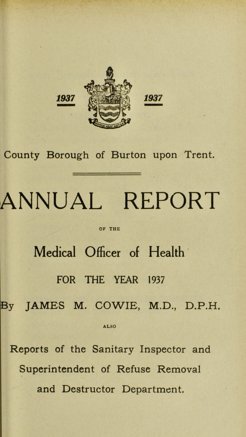ANNUAL REPORT OF THE Medical Officer of Health FOR THE YEAR 1937 By JAMES M. COWIE, M.D., D.P.H. ALSO Reports of the Sanitary Inspector and Superintendent of Refuse Removal and Destructor Department.